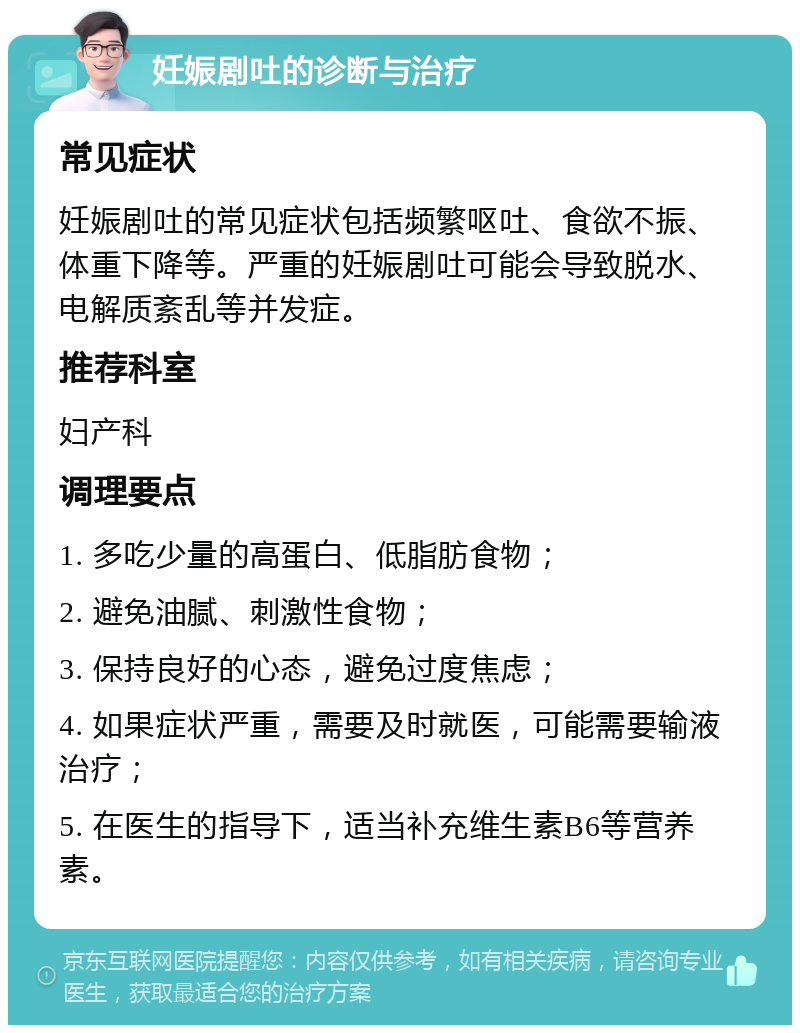 妊娠剧吐的诊断与治疗 常见症状 妊娠剧吐的常见症状包括频繁呕吐、食欲不振、体重下降等。严重的妊娠剧吐可能会导致脱水、电解质紊乱等并发症。 推荐科室 妇产科 调理要点 1. 多吃少量的高蛋白、低脂肪食物； 2. 避免油腻、刺激性食物； 3. 保持良好的心态，避免过度焦虑； 4. 如果症状严重，需要及时就医，可能需要输液治疗； 5. 在医生的指导下，适当补充维生素B6等营养素。