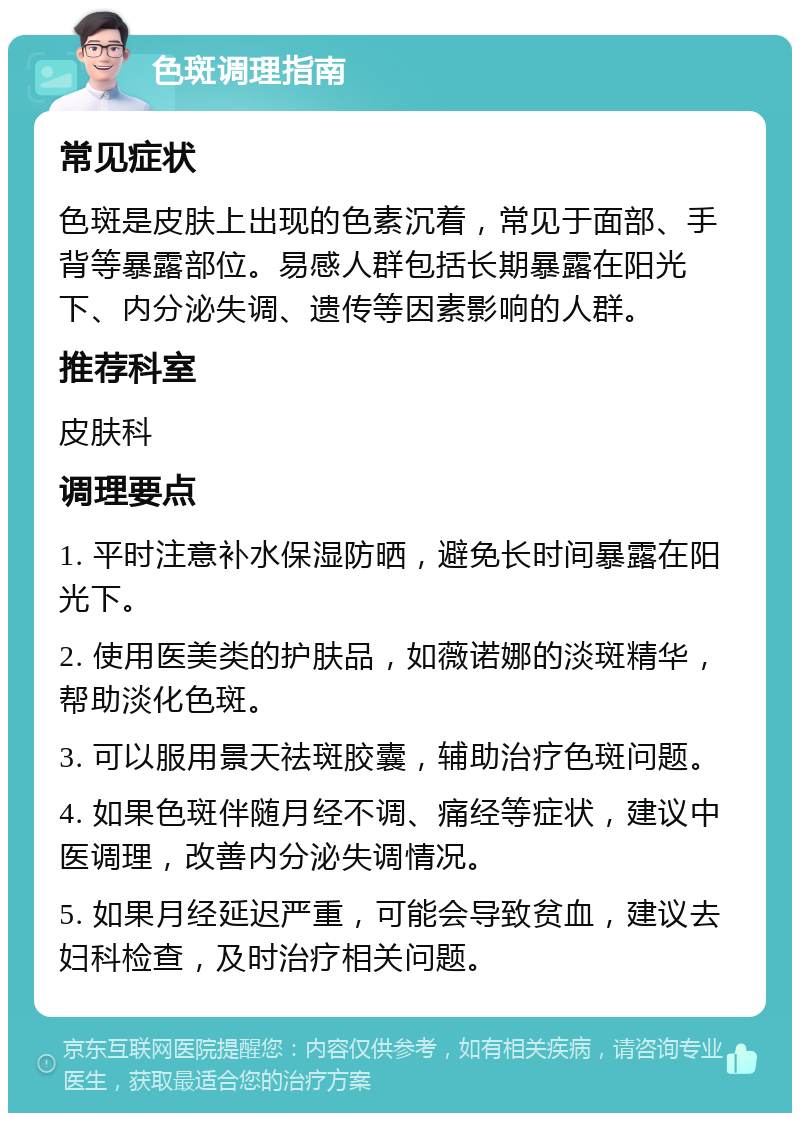 色斑调理指南 常见症状 色斑是皮肤上出现的色素沉着，常见于面部、手背等暴露部位。易感人群包括长期暴露在阳光下、内分泌失调、遗传等因素影响的人群。 推荐科室 皮肤科 调理要点 1. 平时注意补水保湿防晒，避免长时间暴露在阳光下。 2. 使用医美类的护肤品，如薇诺娜的淡斑精华，帮助淡化色斑。 3. 可以服用景天祛斑胶囊，辅助治疗色斑问题。 4. 如果色斑伴随月经不调、痛经等症状，建议中医调理，改善内分泌失调情况。 5. 如果月经延迟严重，可能会导致贫血，建议去妇科检查，及时治疗相关问题。