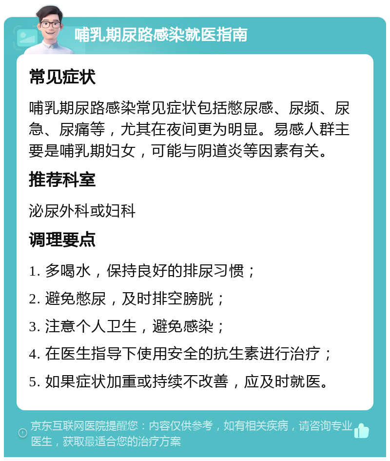 哺乳期尿路感染就医指南 常见症状 哺乳期尿路感染常见症状包括憋尿感、尿频、尿急、尿痛等，尤其在夜间更为明显。易感人群主要是哺乳期妇女，可能与阴道炎等因素有关。 推荐科室 泌尿外科或妇科 调理要点 1. 多喝水，保持良好的排尿习惯； 2. 避免憋尿，及时排空膀胱； 3. 注意个人卫生，避免感染； 4. 在医生指导下使用安全的抗生素进行治疗； 5. 如果症状加重或持续不改善，应及时就医。