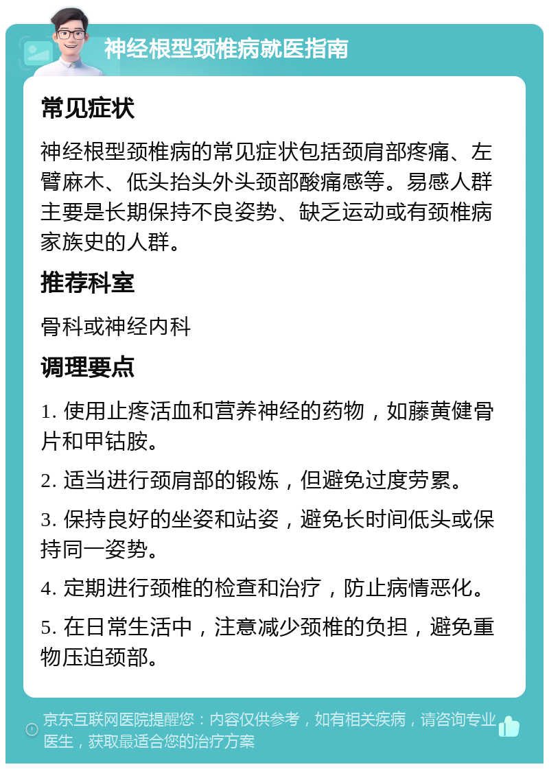 神经根型颈椎病就医指南 常见症状 神经根型颈椎病的常见症状包括颈肩部疼痛、左臂麻木、低头抬头外头颈部酸痛感等。易感人群主要是长期保持不良姿势、缺乏运动或有颈椎病家族史的人群。 推荐科室 骨科或神经内科 调理要点 1. 使用止疼活血和营养神经的药物，如藤黄健骨片和甲钴胺。 2. 适当进行颈肩部的锻炼，但避免过度劳累。 3. 保持良好的坐姿和站姿，避免长时间低头或保持同一姿势。 4. 定期进行颈椎的检查和治疗，防止病情恶化。 5. 在日常生活中，注意减少颈椎的负担，避免重物压迫颈部。