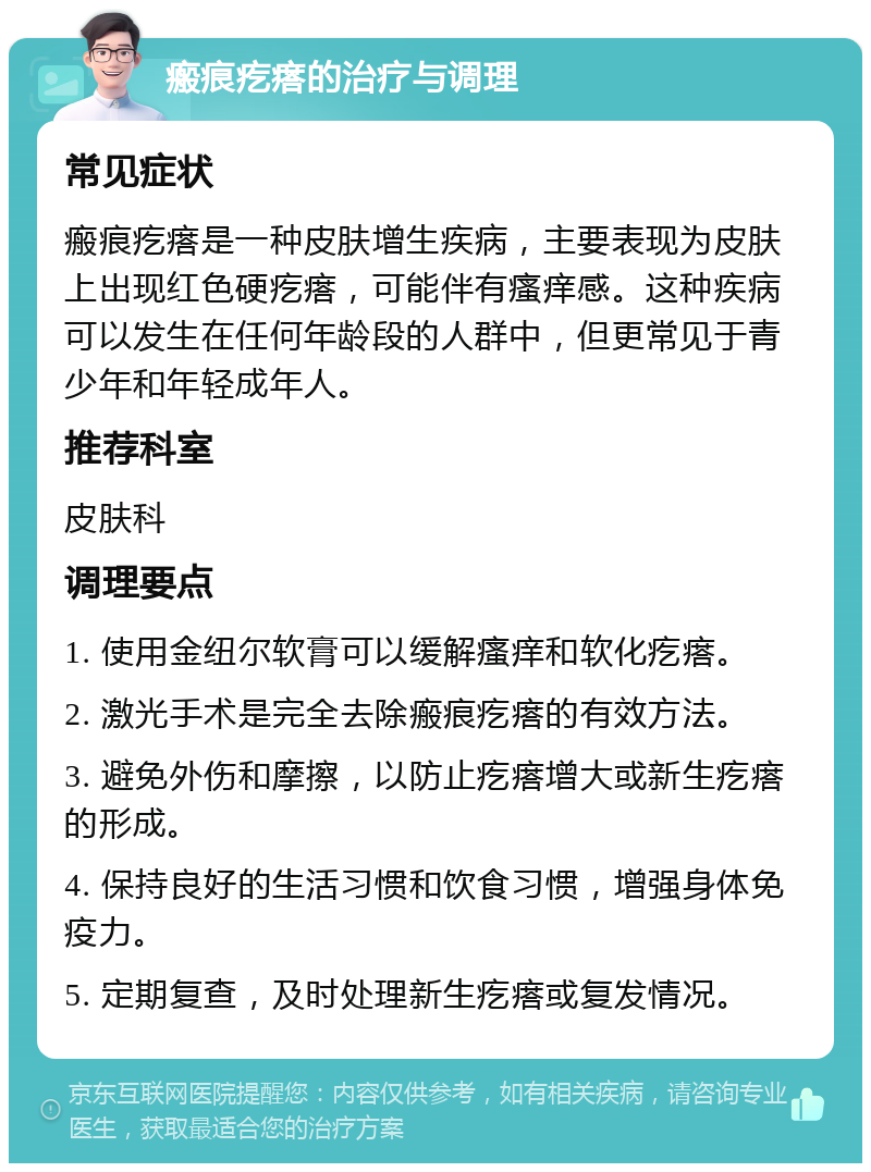 瘢痕疙瘩的治疗与调理 常见症状 瘢痕疙瘩是一种皮肤增生疾病，主要表现为皮肤上出现红色硬疙瘩，可能伴有瘙痒感。这种疾病可以发生在任何年龄段的人群中，但更常见于青少年和年轻成年人。 推荐科室 皮肤科 调理要点 1. 使用金纽尔软膏可以缓解瘙痒和软化疙瘩。 2. 激光手术是完全去除瘢痕疙瘩的有效方法。 3. 避免外伤和摩擦，以防止疙瘩增大或新生疙瘩的形成。 4. 保持良好的生活习惯和饮食习惯，增强身体免疫力。 5. 定期复查，及时处理新生疙瘩或复发情况。