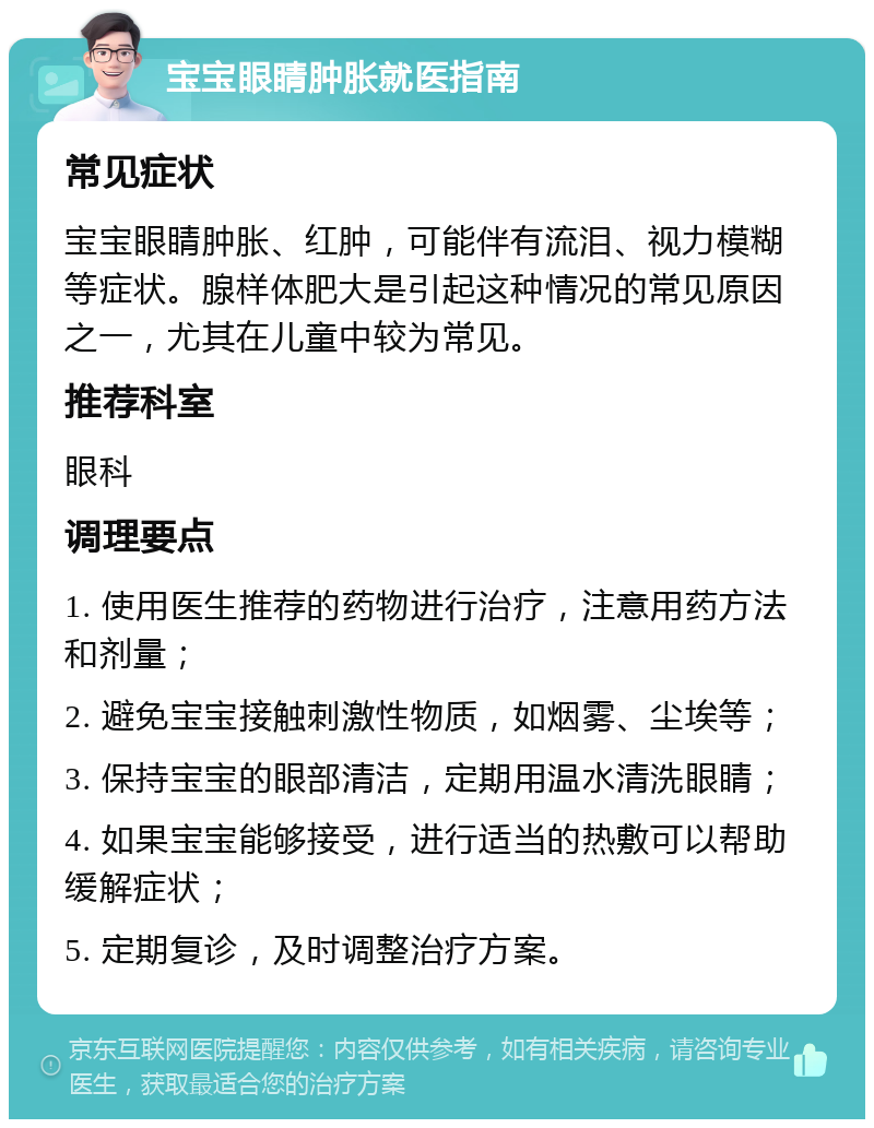 宝宝眼睛肿胀就医指南 常见症状 宝宝眼睛肿胀、红肿，可能伴有流泪、视力模糊等症状。腺样体肥大是引起这种情况的常见原因之一，尤其在儿童中较为常见。 推荐科室 眼科 调理要点 1. 使用医生推荐的药物进行治疗，注意用药方法和剂量； 2. 避免宝宝接触刺激性物质，如烟雾、尘埃等； 3. 保持宝宝的眼部清洁，定期用温水清洗眼睛； 4. 如果宝宝能够接受，进行适当的热敷可以帮助缓解症状； 5. 定期复诊，及时调整治疗方案。