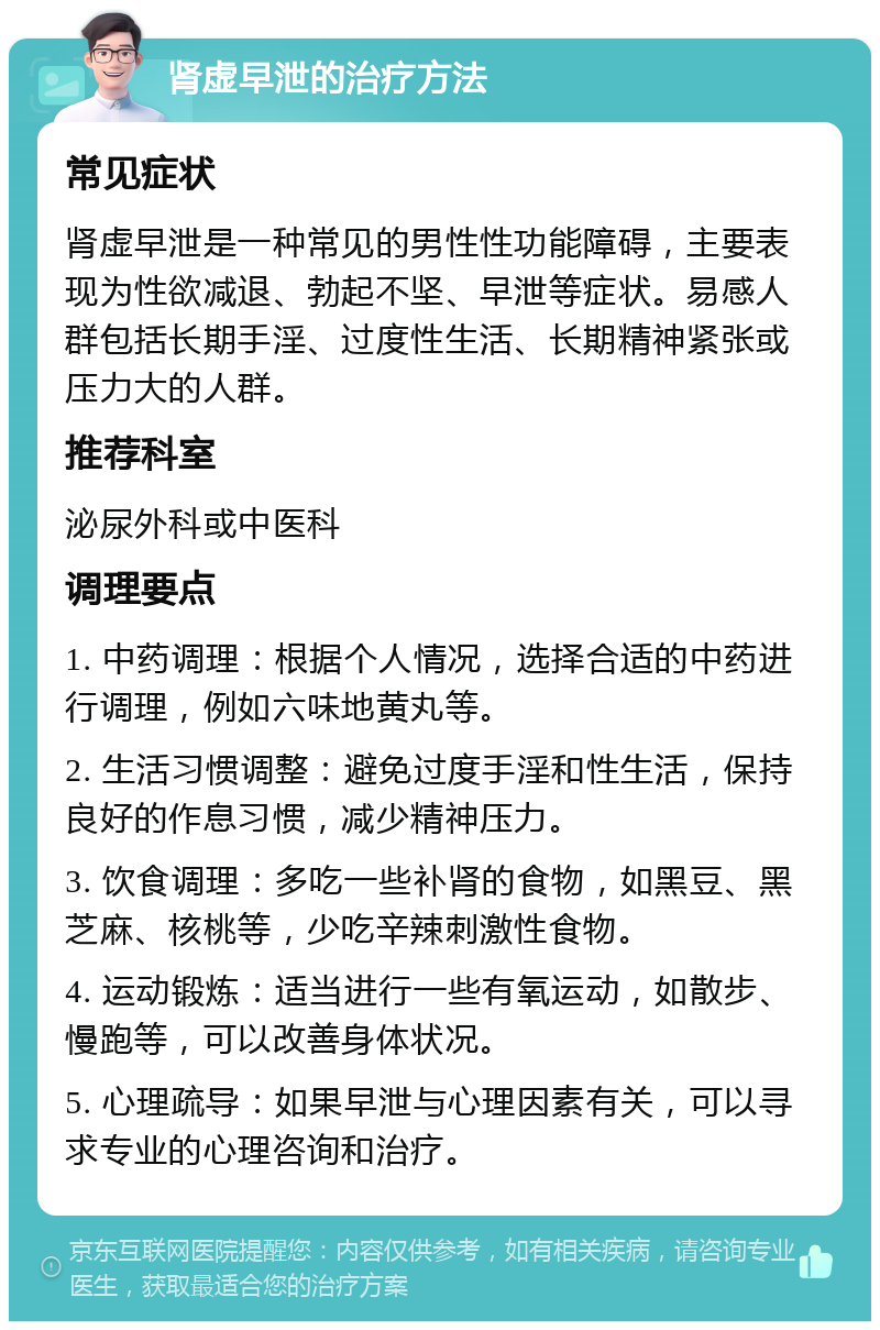 肾虚早泄的治疗方法 常见症状 肾虚早泄是一种常见的男性性功能障碍，主要表现为性欲减退、勃起不坚、早泄等症状。易感人群包括长期手淫、过度性生活、长期精神紧张或压力大的人群。 推荐科室 泌尿外科或中医科 调理要点 1. 中药调理：根据个人情况，选择合适的中药进行调理，例如六味地黄丸等。 2. 生活习惯调整：避免过度手淫和性生活，保持良好的作息习惯，减少精神压力。 3. 饮食调理：多吃一些补肾的食物，如黑豆、黑芝麻、核桃等，少吃辛辣刺激性食物。 4. 运动锻炼：适当进行一些有氧运动，如散步、慢跑等，可以改善身体状况。 5. 心理疏导：如果早泄与心理因素有关，可以寻求专业的心理咨询和治疗。