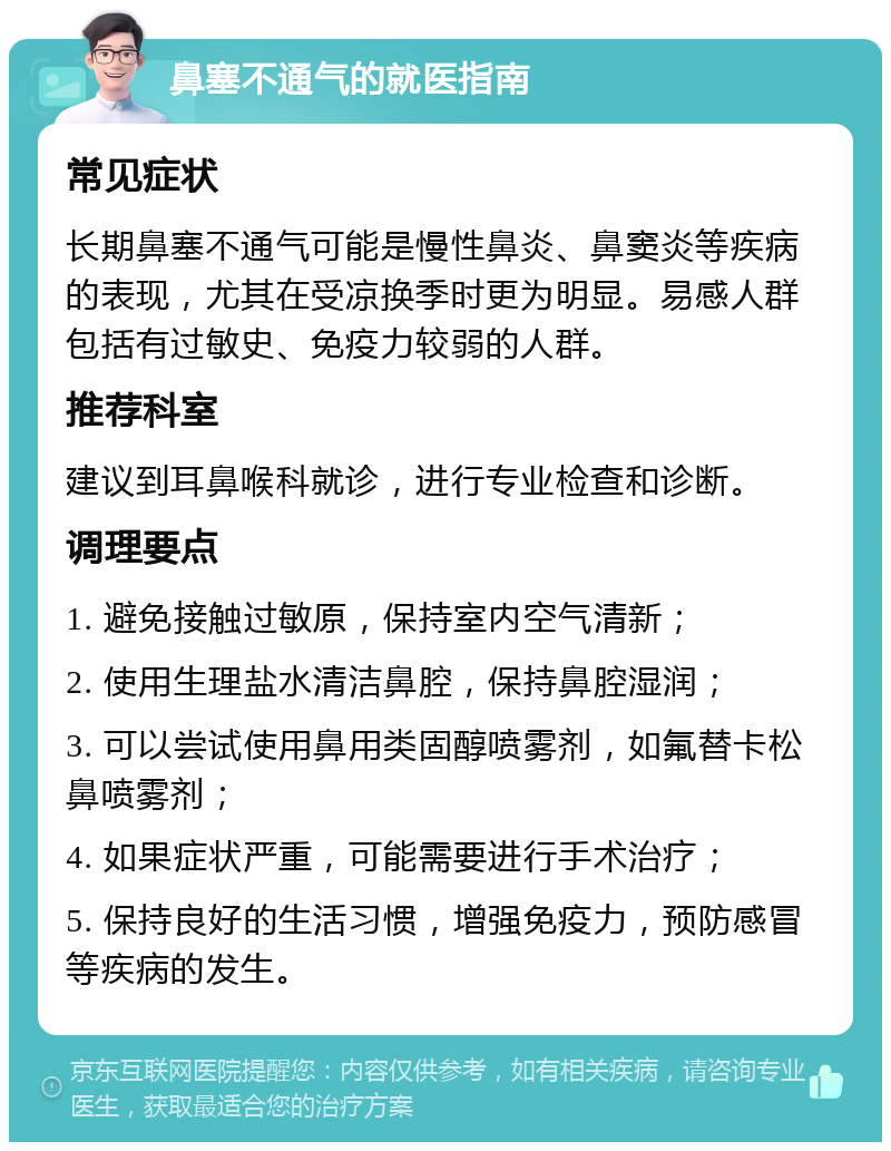 鼻塞不通气的就医指南 常见症状 长期鼻塞不通气可能是慢性鼻炎、鼻窦炎等疾病的表现，尤其在受凉换季时更为明显。易感人群包括有过敏史、免疫力较弱的人群。 推荐科室 建议到耳鼻喉科就诊，进行专业检查和诊断。 调理要点 1. 避免接触过敏原，保持室内空气清新； 2. 使用生理盐水清洁鼻腔，保持鼻腔湿润； 3. 可以尝试使用鼻用类固醇喷雾剂，如氟替卡松鼻喷雾剂； 4. 如果症状严重，可能需要进行手术治疗； 5. 保持良好的生活习惯，增强免疫力，预防感冒等疾病的发生。