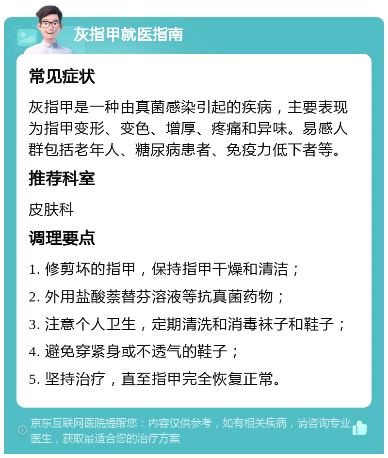 灰指甲就医指南 常见症状 灰指甲是一种由真菌感染引起的疾病，主要表现为指甲变形、变色、增厚、疼痛和异味。易感人群包括老年人、糖尿病患者、免疫力低下者等。 推荐科室 皮肤科 调理要点 1. 修剪坏的指甲，保持指甲干燥和清洁； 2. 外用盐酸萘替芬溶液等抗真菌药物； 3. 注意个人卫生，定期清洗和消毒袜子和鞋子； 4. 避免穿紧身或不透气的鞋子； 5. 坚持治疗，直至指甲完全恢复正常。