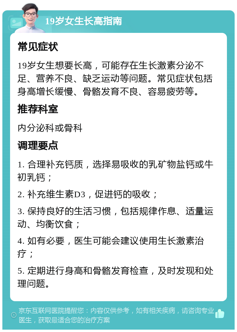 19岁女生长高指南 常见症状 19岁女生想要长高，可能存在生长激素分泌不足、营养不良、缺乏运动等问题。常见症状包括身高增长缓慢、骨骼发育不良、容易疲劳等。 推荐科室 内分泌科或骨科 调理要点 1. 合理补充钙质，选择易吸收的乳矿物盐钙或牛初乳钙； 2. 补充维生素D3，促进钙的吸收； 3. 保持良好的生活习惯，包括规律作息、适量运动、均衡饮食； 4. 如有必要，医生可能会建议使用生长激素治疗； 5. 定期进行身高和骨骼发育检查，及时发现和处理问题。