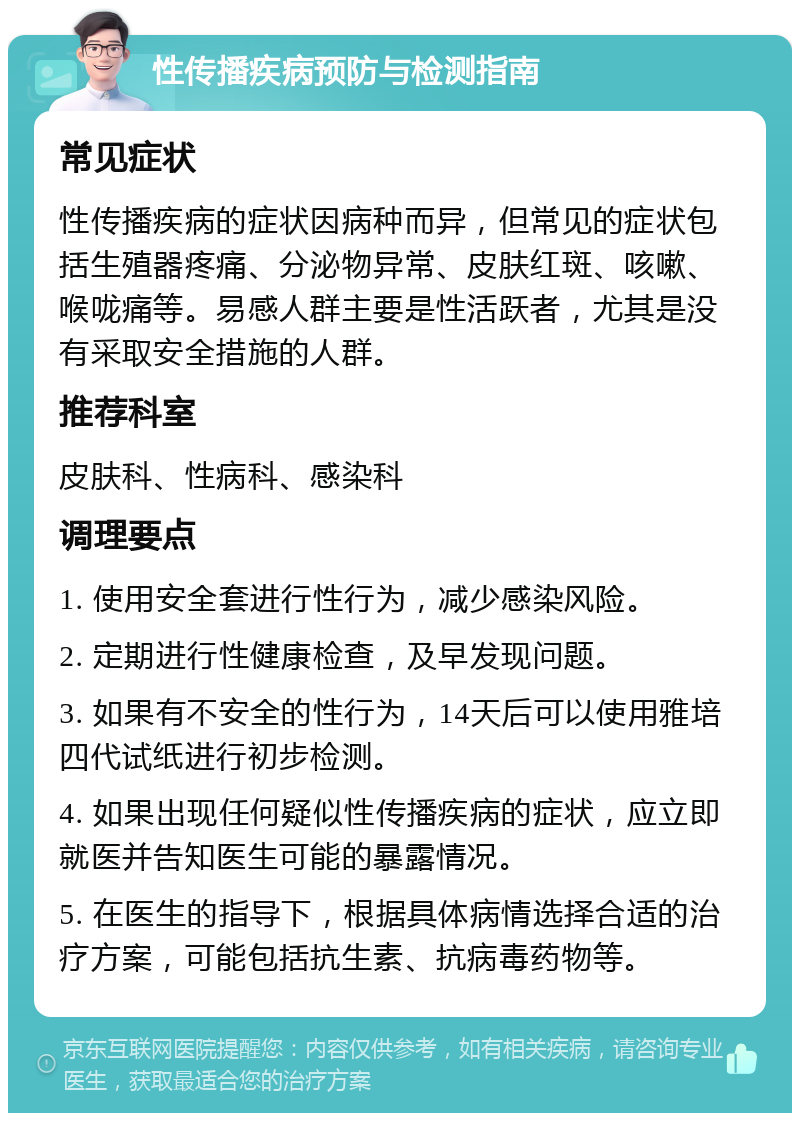 性传播疾病预防与检测指南 常见症状 性传播疾病的症状因病种而异，但常见的症状包括生殖器疼痛、分泌物异常、皮肤红斑、咳嗽、喉咙痛等。易感人群主要是性活跃者，尤其是没有采取安全措施的人群。 推荐科室 皮肤科、性病科、感染科 调理要点 1. 使用安全套进行性行为，减少感染风险。 2. 定期进行性健康检查，及早发现问题。 3. 如果有不安全的性行为，14天后可以使用雅培四代试纸进行初步检测。 4. 如果出现任何疑似性传播疾病的症状，应立即就医并告知医生可能的暴露情况。 5. 在医生的指导下，根据具体病情选择合适的治疗方案，可能包括抗生素、抗病毒药物等。