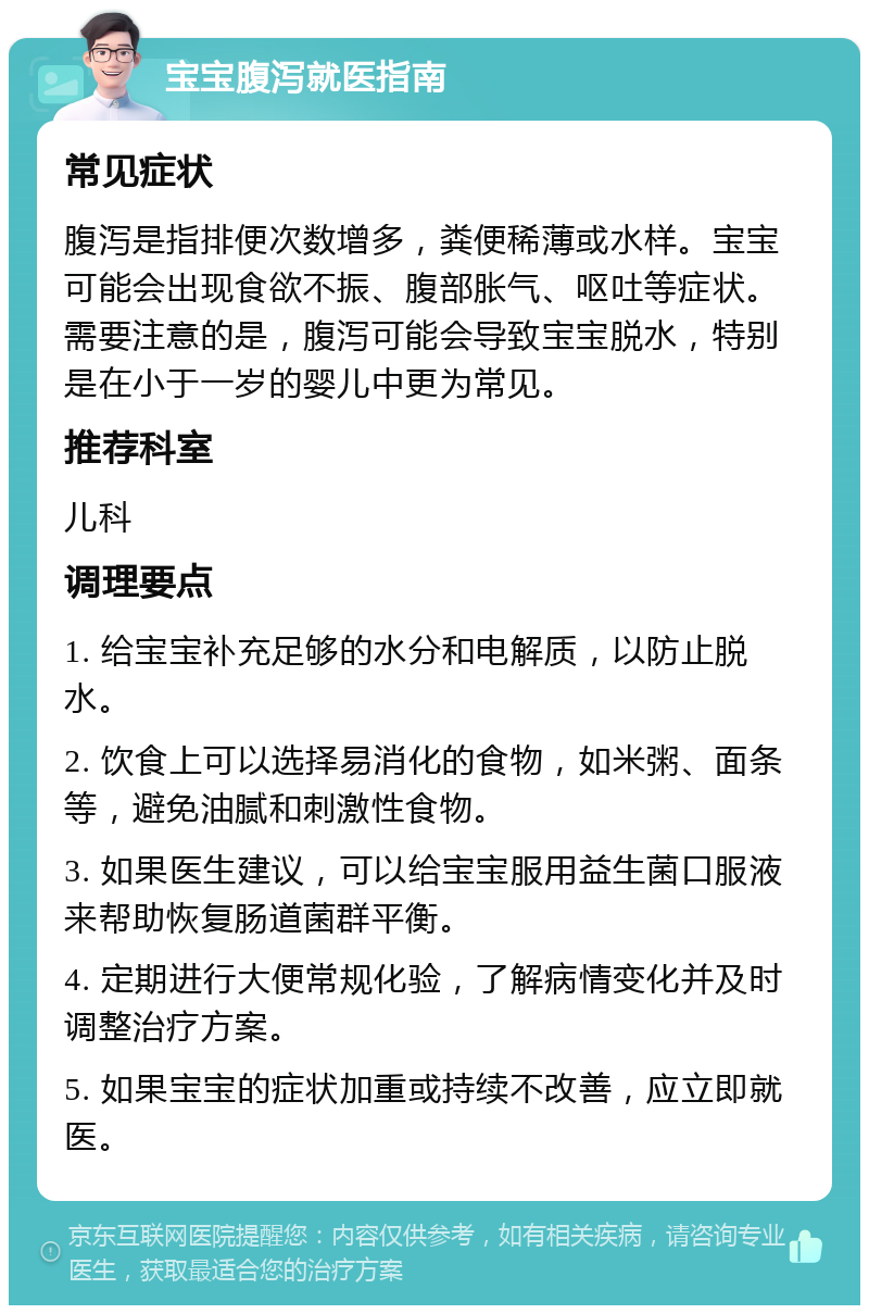 宝宝腹泻就医指南 常见症状 腹泻是指排便次数增多，粪便稀薄或水样。宝宝可能会出现食欲不振、腹部胀气、呕吐等症状。需要注意的是，腹泻可能会导致宝宝脱水，特别是在小于一岁的婴儿中更为常见。 推荐科室 儿科 调理要点 1. 给宝宝补充足够的水分和电解质，以防止脱水。 2. 饮食上可以选择易消化的食物，如米粥、面条等，避免油腻和刺激性食物。 3. 如果医生建议，可以给宝宝服用益生菌口服液来帮助恢复肠道菌群平衡。 4. 定期进行大便常规化验，了解病情变化并及时调整治疗方案。 5. 如果宝宝的症状加重或持续不改善，应立即就医。