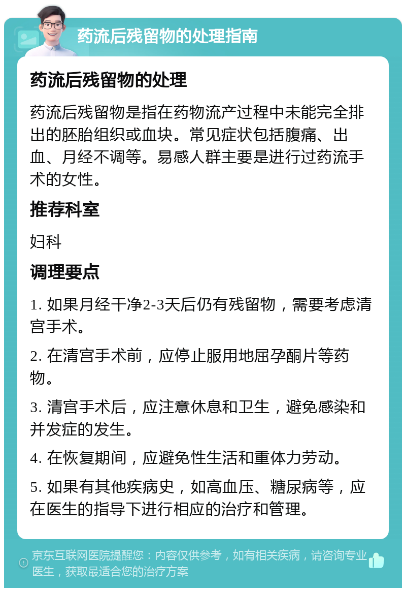 药流后残留物的处理指南 药流后残留物的处理 药流后残留物是指在药物流产过程中未能完全排出的胚胎组织或血块。常见症状包括腹痛、出血、月经不调等。易感人群主要是进行过药流手术的女性。 推荐科室 妇科 调理要点 1. 如果月经干净2-3天后仍有残留物，需要考虑清宫手术。 2. 在清宫手术前，应停止服用地屈孕酮片等药物。 3. 清宫手术后，应注意休息和卫生，避免感染和并发症的发生。 4. 在恢复期间，应避免性生活和重体力劳动。 5. 如果有其他疾病史，如高血压、糖尿病等，应在医生的指导下进行相应的治疗和管理。