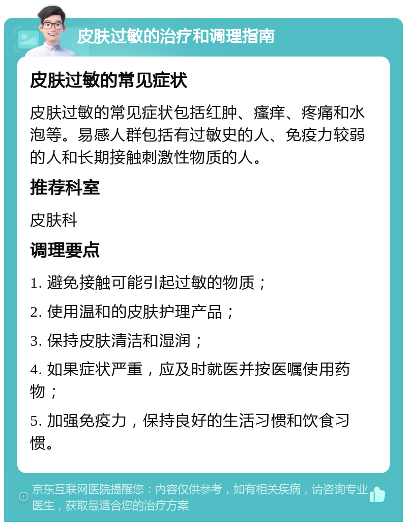 皮肤过敏的治疗和调理指南 皮肤过敏的常见症状 皮肤过敏的常见症状包括红肿、瘙痒、疼痛和水泡等。易感人群包括有过敏史的人、免疫力较弱的人和长期接触刺激性物质的人。 推荐科室 皮肤科 调理要点 1. 避免接触可能引起过敏的物质； 2. 使用温和的皮肤护理产品； 3. 保持皮肤清洁和湿润； 4. 如果症状严重，应及时就医并按医嘱使用药物； 5. 加强免疫力，保持良好的生活习惯和饮食习惯。