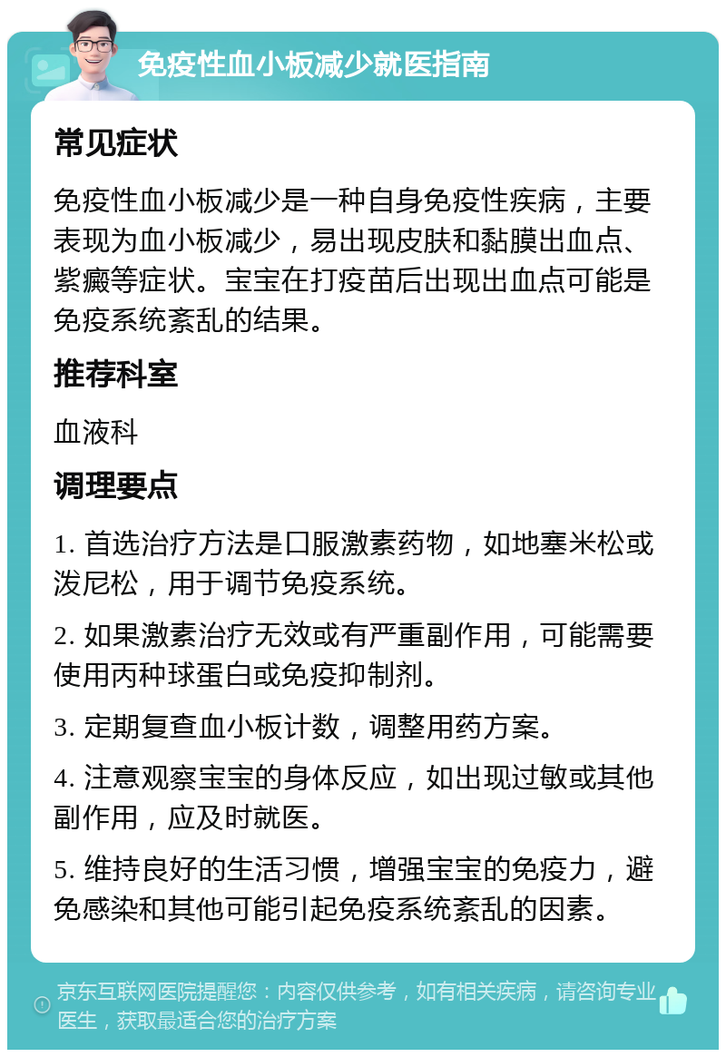 免疫性血小板减少就医指南 常见症状 免疫性血小板减少是一种自身免疫性疾病，主要表现为血小板减少，易出现皮肤和黏膜出血点、紫癜等症状。宝宝在打疫苗后出现出血点可能是免疫系统紊乱的结果。 推荐科室 血液科 调理要点 1. 首选治疗方法是口服激素药物，如地塞米松或泼尼松，用于调节免疫系统。 2. 如果激素治疗无效或有严重副作用，可能需要使用丙种球蛋白或免疫抑制剂。 3. 定期复查血小板计数，调整用药方案。 4. 注意观察宝宝的身体反应，如出现过敏或其他副作用，应及时就医。 5. 维持良好的生活习惯，增强宝宝的免疫力，避免感染和其他可能引起免疫系统紊乱的因素。