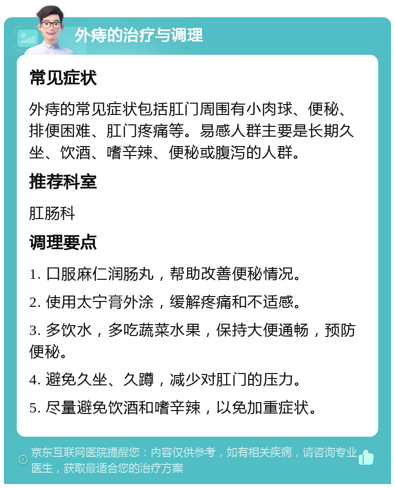 外痔的治疗与调理 常见症状 外痔的常见症状包括肛门周围有小肉球、便秘、排便困难、肛门疼痛等。易感人群主要是长期久坐、饮酒、嗜辛辣、便秘或腹泻的人群。 推荐科室 肛肠科 调理要点 1. 口服麻仁润肠丸，帮助改善便秘情况。 2. 使用太宁膏外涂，缓解疼痛和不适感。 3. 多饮水，多吃蔬菜水果，保持大便通畅，预防便秘。 4. 避免久坐、久蹲，减少对肛门的压力。 5. 尽量避免饮酒和嗜辛辣，以免加重症状。