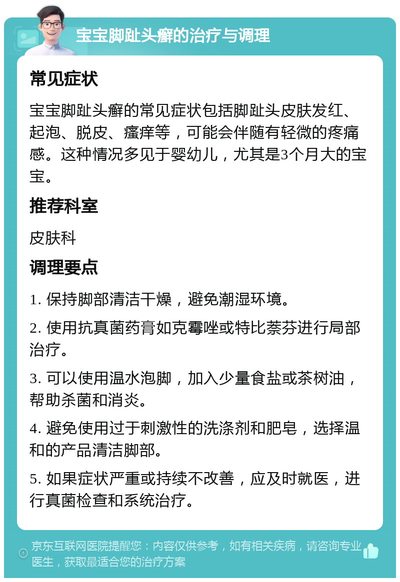 宝宝脚趾头癣的治疗与调理 常见症状 宝宝脚趾头癣的常见症状包括脚趾头皮肤发红、起泡、脱皮、瘙痒等，可能会伴随有轻微的疼痛感。这种情况多见于婴幼儿，尤其是3个月大的宝宝。 推荐科室 皮肤科 调理要点 1. 保持脚部清洁干燥，避免潮湿环境。 2. 使用抗真菌药膏如克霉唑或特比萘芬进行局部治疗。 3. 可以使用温水泡脚，加入少量食盐或茶树油，帮助杀菌和消炎。 4. 避免使用过于刺激性的洗涤剂和肥皂，选择温和的产品清洁脚部。 5. 如果症状严重或持续不改善，应及时就医，进行真菌检查和系统治疗。