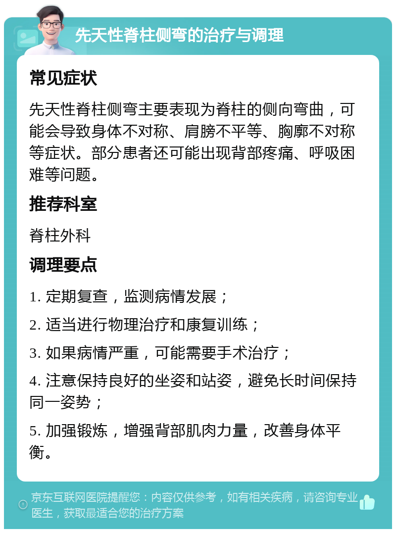 先天性脊柱侧弯的治疗与调理 常见症状 先天性脊柱侧弯主要表现为脊柱的侧向弯曲，可能会导致身体不对称、肩膀不平等、胸廓不对称等症状。部分患者还可能出现背部疼痛、呼吸困难等问题。 推荐科室 脊柱外科 调理要点 1. 定期复查，监测病情发展； 2. 适当进行物理治疗和康复训练； 3. 如果病情严重，可能需要手术治疗； 4. 注意保持良好的坐姿和站姿，避免长时间保持同一姿势； 5. 加强锻炼，增强背部肌肉力量，改善身体平衡。