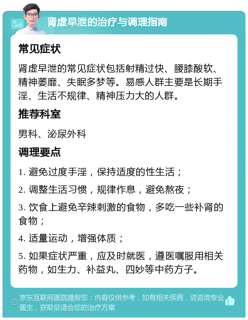 肾虚早泄的治疗与调理指南 常见症状 肾虚早泄的常见症状包括射精过快、腰膝酸软、精神萎靡、失眠多梦等。易感人群主要是长期手淫、生活不规律、精神压力大的人群。 推荐科室 男科、泌尿外科 调理要点 1. 避免过度手淫，保持适度的性生活； 2. 调整生活习惯，规律作息，避免熬夜； 3. 饮食上避免辛辣刺激的食物，多吃一些补肾的食物； 4. 适量运动，增强体质； 5. 如果症状严重，应及时就医，遵医嘱服用相关药物，如生力、补益丸、四妙等中药方子。