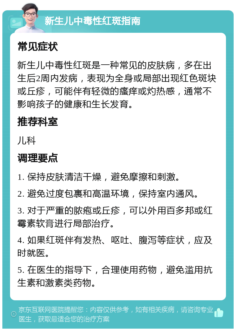 新生儿中毒性红斑指南 常见症状 新生儿中毒性红斑是一种常见的皮肤病，多在出生后2周内发病，表现为全身或局部出现红色斑块或丘疹，可能伴有轻微的瘙痒或灼热感，通常不影响孩子的健康和生长发育。 推荐科室 儿科 调理要点 1. 保持皮肤清洁干燥，避免摩擦和刺激。 2. 避免过度包裹和高温环境，保持室内通风。 3. 对于严重的脓疱或丘疹，可以外用百多邦或红霉素软膏进行局部治疗。 4. 如果红斑伴有发热、呕吐、腹泻等症状，应及时就医。 5. 在医生的指导下，合理使用药物，避免滥用抗生素和激素类药物。