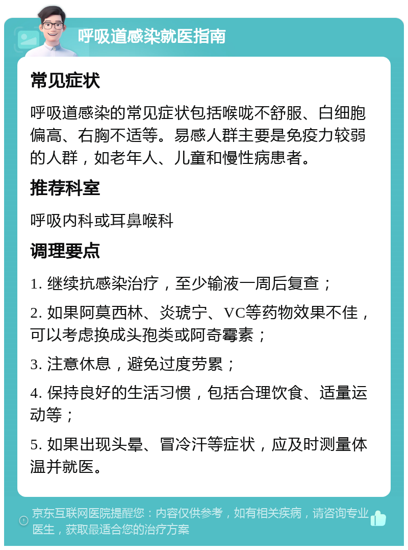 呼吸道感染就医指南 常见症状 呼吸道感染的常见症状包括喉咙不舒服、白细胞偏高、右胸不适等。易感人群主要是免疫力较弱的人群，如老年人、儿童和慢性病患者。 推荐科室 呼吸内科或耳鼻喉科 调理要点 1. 继续抗感染治疗，至少输液一周后复查； 2. 如果阿莫西林、炎琥宁、VC等药物效果不佳，可以考虑换成头孢类或阿奇霉素； 3. 注意休息，避免过度劳累； 4. 保持良好的生活习惯，包括合理饮食、适量运动等； 5. 如果出现头晕、冒冷汗等症状，应及时测量体温并就医。