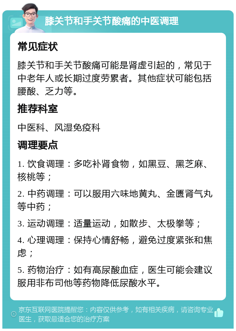 膝关节和手关节酸痛的中医调理 常见症状 膝关节和手关节酸痛可能是肾虚引起的，常见于中老年人或长期过度劳累者。其他症状可能包括腰酸、乏力等。 推荐科室 中医科、风湿免疫科 调理要点 1. 饮食调理：多吃补肾食物，如黑豆、黑芝麻、核桃等； 2. 中药调理：可以服用六味地黄丸、金匮肾气丸等中药； 3. 运动调理：适量运动，如散步、太极拳等； 4. 心理调理：保持心情舒畅，避免过度紧张和焦虑； 5. 药物治疗：如有高尿酸血症，医生可能会建议服用非布司他等药物降低尿酸水平。