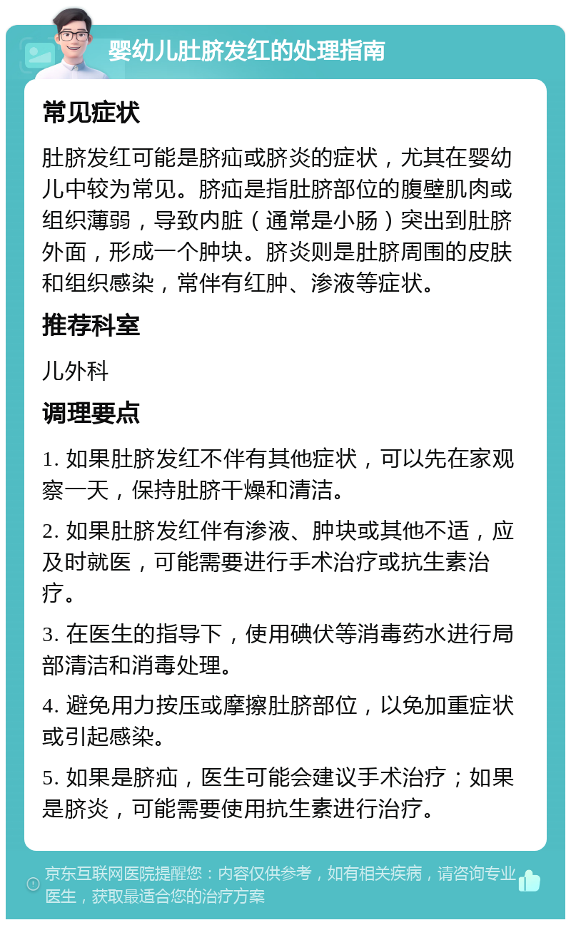 婴幼儿肚脐发红的处理指南 常见症状 肚脐发红可能是脐疝或脐炎的症状，尤其在婴幼儿中较为常见。脐疝是指肚脐部位的腹壁肌肉或组织薄弱，导致内脏（通常是小肠）突出到肚脐外面，形成一个肿块。脐炎则是肚脐周围的皮肤和组织感染，常伴有红肿、渗液等症状。 推荐科室 儿外科 调理要点 1. 如果肚脐发红不伴有其他症状，可以先在家观察一天，保持肚脐干燥和清洁。 2. 如果肚脐发红伴有渗液、肿块或其他不适，应及时就医，可能需要进行手术治疗或抗生素治疗。 3. 在医生的指导下，使用碘伏等消毒药水进行局部清洁和消毒处理。 4. 避免用力按压或摩擦肚脐部位，以免加重症状或引起感染。 5. 如果是脐疝，医生可能会建议手术治疗；如果是脐炎，可能需要使用抗生素进行治疗。