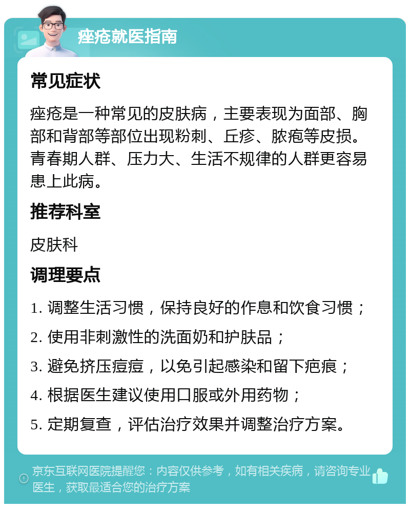 痤疮就医指南 常见症状 痤疮是一种常见的皮肤病，主要表现为面部、胸部和背部等部位出现粉刺、丘疹、脓疱等皮损。青春期人群、压力大、生活不规律的人群更容易患上此病。 推荐科室 皮肤科 调理要点 1. 调整生活习惯，保持良好的作息和饮食习惯； 2. 使用非刺激性的洗面奶和护肤品； 3. 避免挤压痘痘，以免引起感染和留下疤痕； 4. 根据医生建议使用口服或外用药物； 5. 定期复查，评估治疗效果并调整治疗方案。