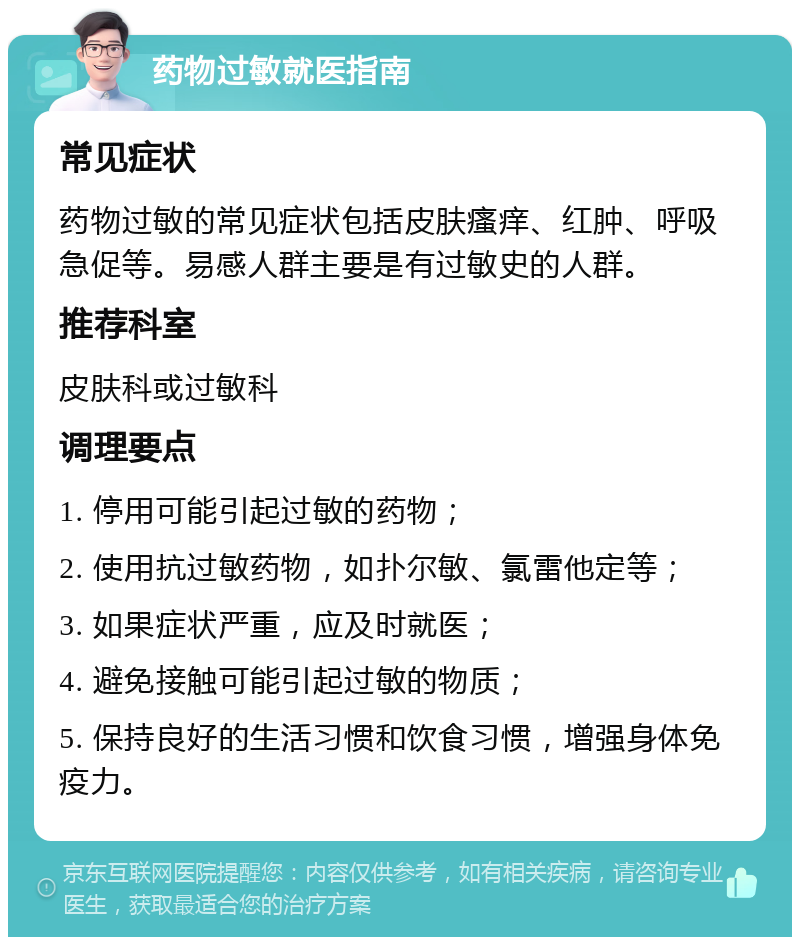 药物过敏就医指南 常见症状 药物过敏的常见症状包括皮肤瘙痒、红肿、呼吸急促等。易感人群主要是有过敏史的人群。 推荐科室 皮肤科或过敏科 调理要点 1. 停用可能引起过敏的药物； 2. 使用抗过敏药物，如扑尔敏、氯雷他定等； 3. 如果症状严重，应及时就医； 4. 避免接触可能引起过敏的物质； 5. 保持良好的生活习惯和饮食习惯，增强身体免疫力。