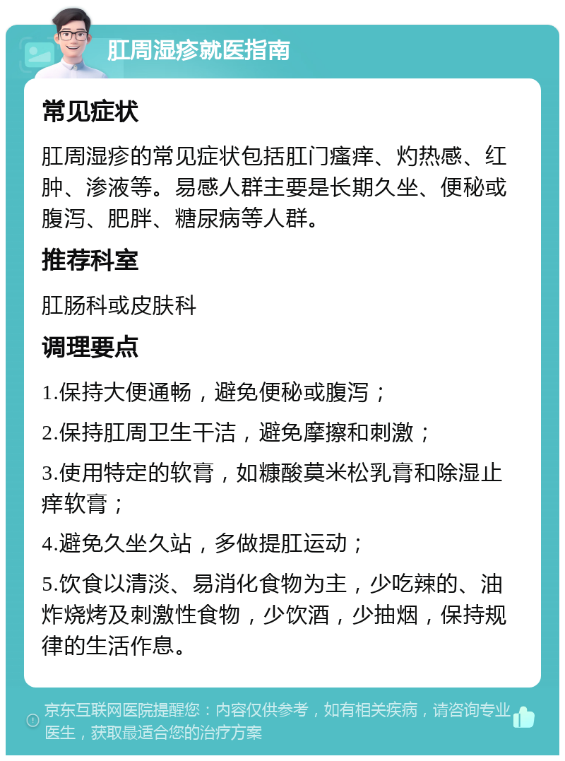 肛周湿疹就医指南 常见症状 肛周湿疹的常见症状包括肛门瘙痒、灼热感、红肿、渗液等。易感人群主要是长期久坐、便秘或腹泻、肥胖、糖尿病等人群。 推荐科室 肛肠科或皮肤科 调理要点 1.保持大便通畅，避免便秘或腹泻； 2.保持肛周卫生干洁，避免摩擦和刺激； 3.使用特定的软膏，如糠酸莫米松乳膏和除湿止痒软膏； 4.避免久坐久站，多做提肛运动； 5.饮食以清淡、易消化食物为主，少吃辣的、油炸烧烤及刺激性食物，少饮酒，少抽烟，保持规律的生活作息。