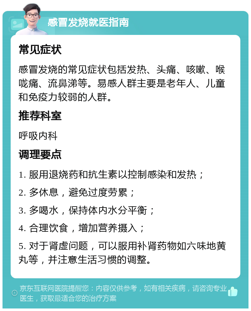 感冒发烧就医指南 常见症状 感冒发烧的常见症状包括发热、头痛、咳嗽、喉咙痛、流鼻涕等。易感人群主要是老年人、儿童和免疫力较弱的人群。 推荐科室 呼吸内科 调理要点 1. 服用退烧药和抗生素以控制感染和发热； 2. 多休息，避免过度劳累； 3. 多喝水，保持体内水分平衡； 4. 合理饮食，增加营养摄入； 5. 对于肾虚问题，可以服用补肾药物如六味地黄丸等，并注意生活习惯的调整。