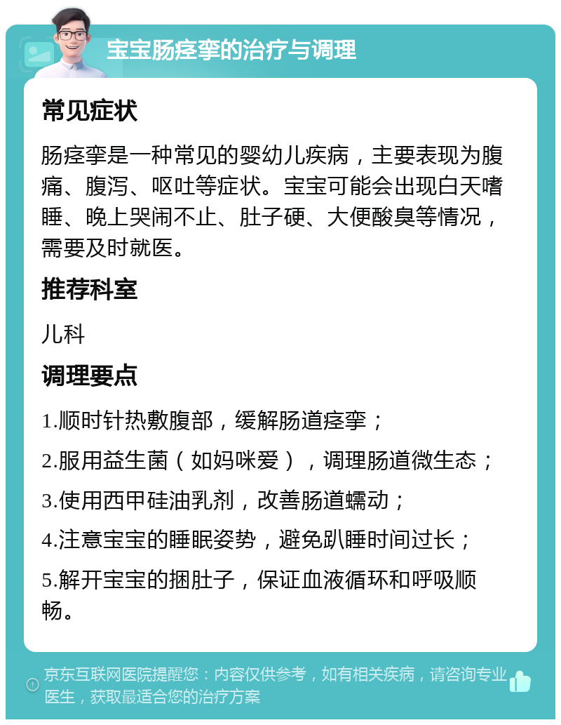 宝宝肠痉挛的治疗与调理 常见症状 肠痉挛是一种常见的婴幼儿疾病，主要表现为腹痛、腹泻、呕吐等症状。宝宝可能会出现白天嗜睡、晚上哭闹不止、肚子硬、大便酸臭等情况，需要及时就医。 推荐科室 儿科 调理要点 1.顺时针热敷腹部，缓解肠道痉挛； 2.服用益生菌（如妈咪爱），调理肠道微生态； 3.使用西甲硅油乳剂，改善肠道蠕动； 4.注意宝宝的睡眠姿势，避免趴睡时间过长； 5.解开宝宝的捆肚子，保证血液循环和呼吸顺畅。