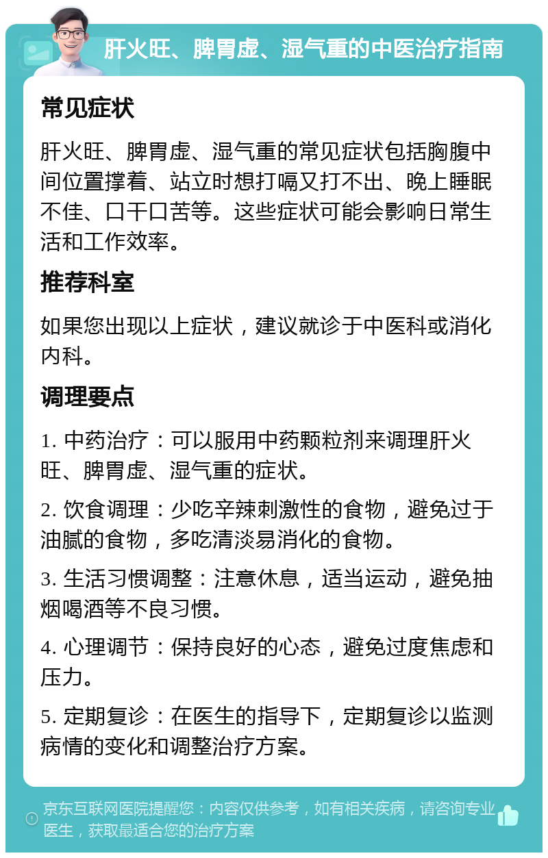 肝火旺、脾胃虚、湿气重的中医治疗指南 常见症状 肝火旺、脾胃虚、湿气重的常见症状包括胸腹中间位置撑着、站立时想打嗝又打不出、晚上睡眠不佳、口干口苦等。这些症状可能会影响日常生活和工作效率。 推荐科室 如果您出现以上症状，建议就诊于中医科或消化内科。 调理要点 1. 中药治疗：可以服用中药颗粒剂来调理肝火旺、脾胃虚、湿气重的症状。 2. 饮食调理：少吃辛辣刺激性的食物，避免过于油腻的食物，多吃清淡易消化的食物。 3. 生活习惯调整：注意休息，适当运动，避免抽烟喝酒等不良习惯。 4. 心理调节：保持良好的心态，避免过度焦虑和压力。 5. 定期复诊：在医生的指导下，定期复诊以监测病情的变化和调整治疗方案。