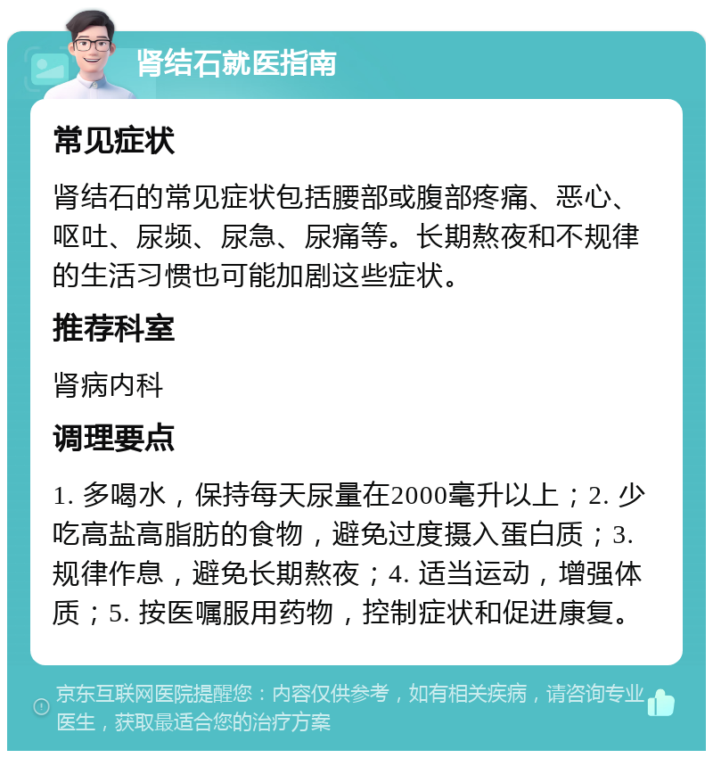 肾结石就医指南 常见症状 肾结石的常见症状包括腰部或腹部疼痛、恶心、呕吐、尿频、尿急、尿痛等。长期熬夜和不规律的生活习惯也可能加剧这些症状。 推荐科室 肾病内科 调理要点 1. 多喝水，保持每天尿量在2000毫升以上；2. 少吃高盐高脂肪的食物，避免过度摄入蛋白质；3. 规律作息，避免长期熬夜；4. 适当运动，增强体质；5. 按医嘱服用药物，控制症状和促进康复。