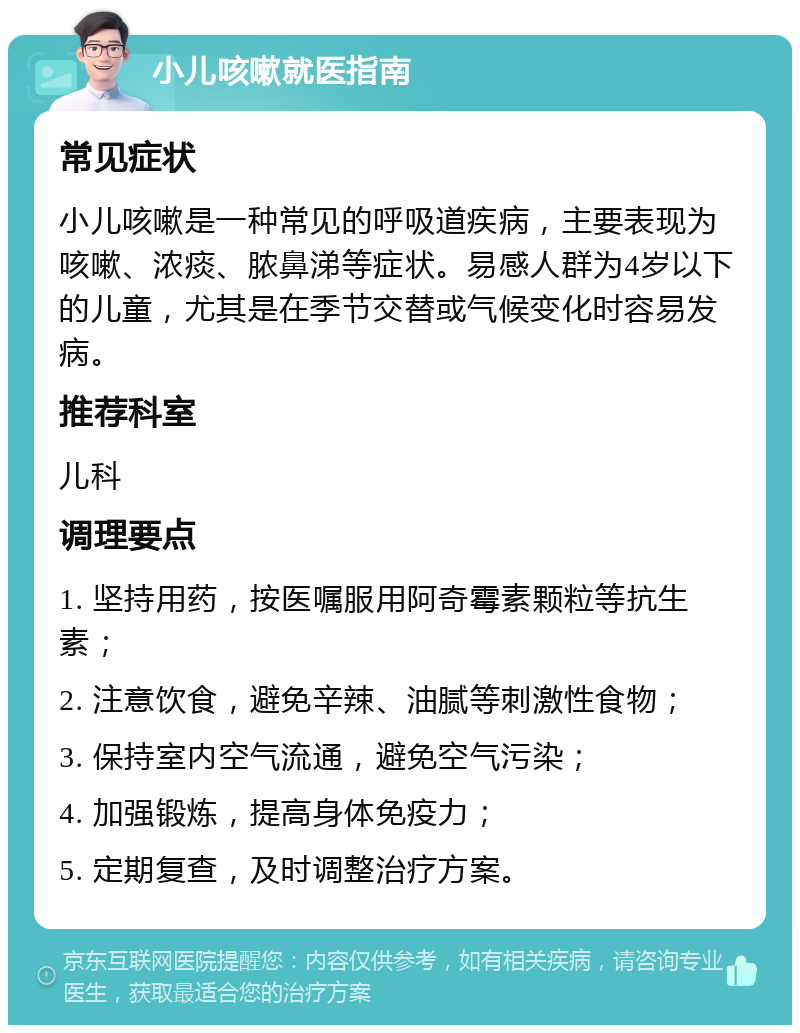 小儿咳嗽就医指南 常见症状 小儿咳嗽是一种常见的呼吸道疾病，主要表现为咳嗽、浓痰、脓鼻涕等症状。易感人群为4岁以下的儿童，尤其是在季节交替或气候变化时容易发病。 推荐科室 儿科 调理要点 1. 坚持用药，按医嘱服用阿奇霉素颗粒等抗生素； 2. 注意饮食，避免辛辣、油腻等刺激性食物； 3. 保持室内空气流通，避免空气污染； 4. 加强锻炼，提高身体免疫力； 5. 定期复查，及时调整治疗方案。