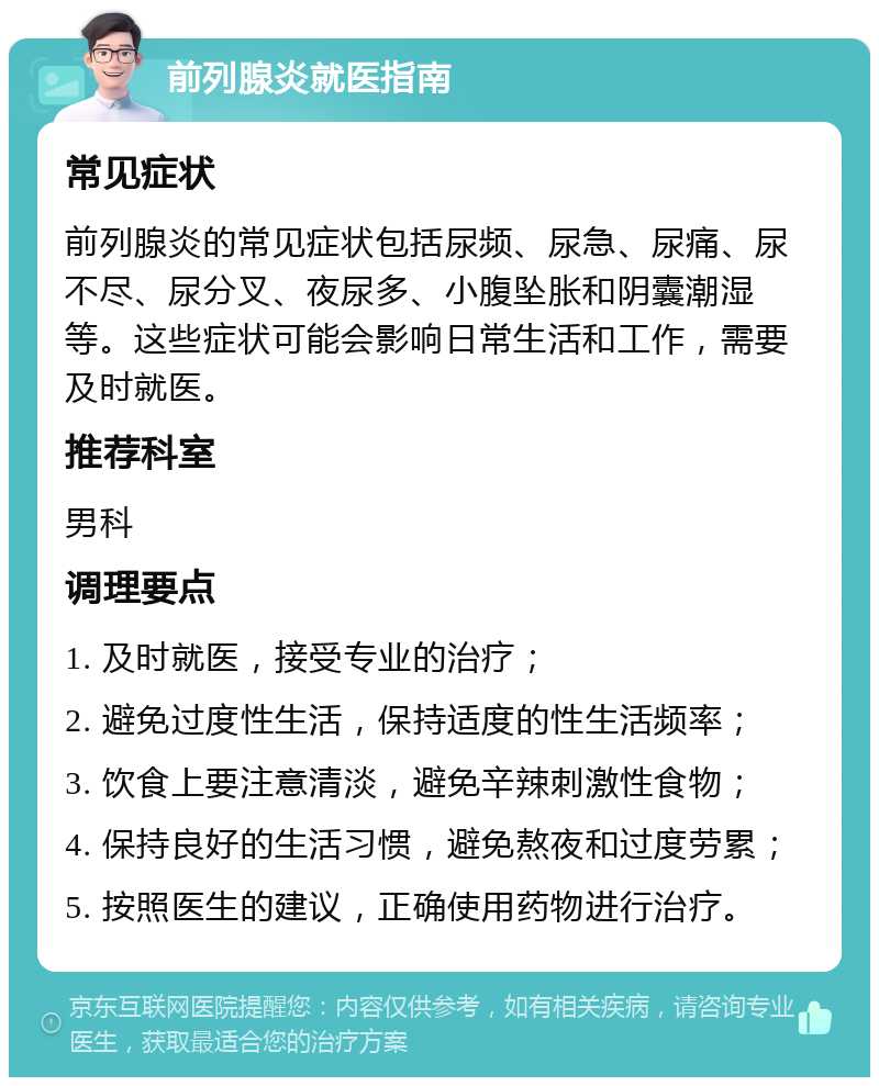 前列腺炎就医指南 常见症状 前列腺炎的常见症状包括尿频、尿急、尿痛、尿不尽、尿分叉、夜尿多、小腹坠胀和阴囊潮湿等。这些症状可能会影响日常生活和工作，需要及时就医。 推荐科室 男科 调理要点 1. 及时就医，接受专业的治疗； 2. 避免过度性生活，保持适度的性生活频率； 3. 饮食上要注意清淡，避免辛辣刺激性食物； 4. 保持良好的生活习惯，避免熬夜和过度劳累； 5. 按照医生的建议，正确使用药物进行治疗。