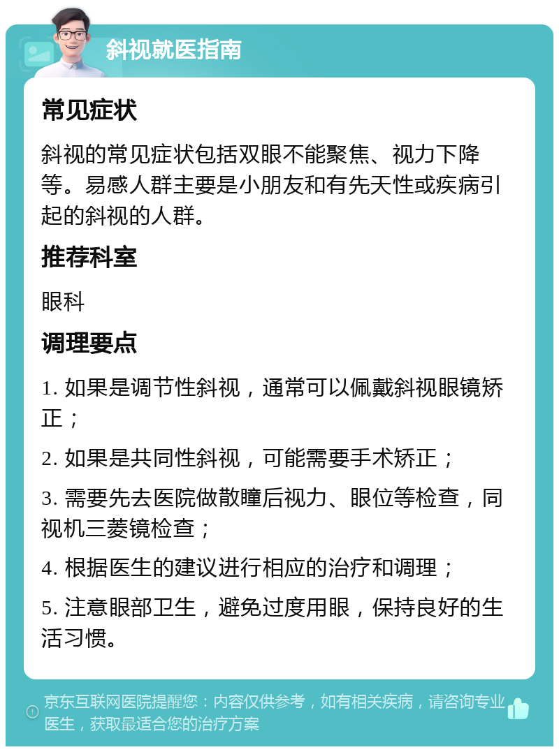 斜视就医指南 常见症状 斜视的常见症状包括双眼不能聚焦、视力下降等。易感人群主要是小朋友和有先天性或疾病引起的斜视的人群。 推荐科室 眼科 调理要点 1. 如果是调节性斜视，通常可以佩戴斜视眼镜矫正； 2. 如果是共同性斜视，可能需要手术矫正； 3. 需要先去医院做散瞳后视力、眼位等检查，同视机三菱镜检查； 4. 根据医生的建议进行相应的治疗和调理； 5. 注意眼部卫生，避免过度用眼，保持良好的生活习惯。