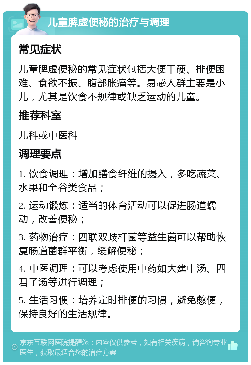 儿童脾虚便秘的治疗与调理 常见症状 儿童脾虚便秘的常见症状包括大便干硬、排便困难、食欲不振、腹部胀痛等。易感人群主要是小儿，尤其是饮食不规律或缺乏运动的儿童。 推荐科室 儿科或中医科 调理要点 1. 饮食调理：增加膳食纤维的摄入，多吃蔬菜、水果和全谷类食品； 2. 运动锻炼：适当的体育活动可以促进肠道蠕动，改善便秘； 3. 药物治疗：四联双歧杆菌等益生菌可以帮助恢复肠道菌群平衡，缓解便秘； 4. 中医调理：可以考虑使用中药如大建中汤、四君子汤等进行调理； 5. 生活习惯：培养定时排便的习惯，避免憋便，保持良好的生活规律。