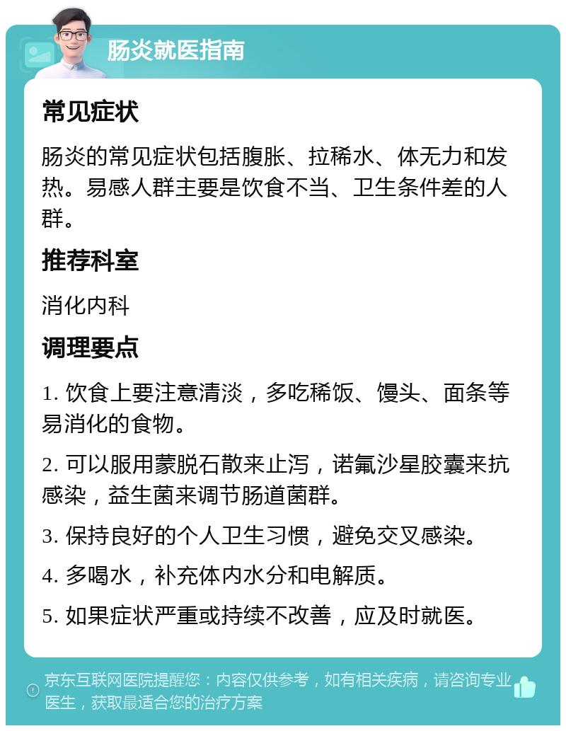 肠炎就医指南 常见症状 肠炎的常见症状包括腹胀、拉稀水、体无力和发热。易感人群主要是饮食不当、卫生条件差的人群。 推荐科室 消化内科 调理要点 1. 饮食上要注意清淡，多吃稀饭、馒头、面条等易消化的食物。 2. 可以服用蒙脱石散来止泻，诺氟沙星胶囊来抗感染，益生菌来调节肠道菌群。 3. 保持良好的个人卫生习惯，避免交叉感染。 4. 多喝水，补充体内水分和电解质。 5. 如果症状严重或持续不改善，应及时就医。