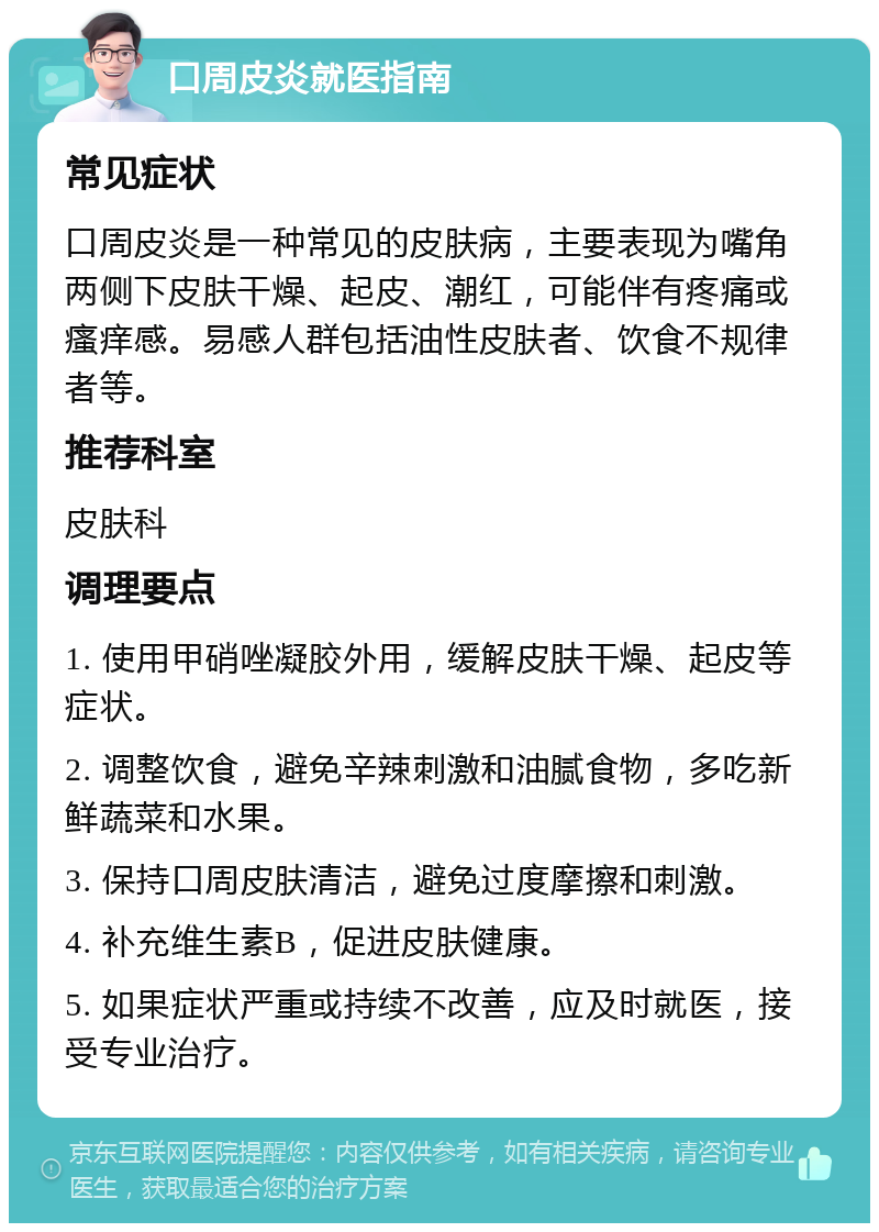 口周皮炎就医指南 常见症状 口周皮炎是一种常见的皮肤病，主要表现为嘴角两侧下皮肤干燥、起皮、潮红，可能伴有疼痛或瘙痒感。易感人群包括油性皮肤者、饮食不规律者等。 推荐科室 皮肤科 调理要点 1. 使用甲硝唑凝胶外用，缓解皮肤干燥、起皮等症状。 2. 调整饮食，避免辛辣刺激和油腻食物，多吃新鲜蔬菜和水果。 3. 保持口周皮肤清洁，避免过度摩擦和刺激。 4. 补充维生素B，促进皮肤健康。 5. 如果症状严重或持续不改善，应及时就医，接受专业治疗。