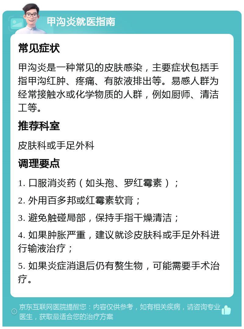 甲沟炎就医指南 常见症状 甲沟炎是一种常见的皮肤感染，主要症状包括手指甲沟红肿、疼痛、有脓液排出等。易感人群为经常接触水或化学物质的人群，例如厨师、清洁工等。 推荐科室 皮肤科或手足外科 调理要点 1. 口服消炎药（如头孢、罗红霉素）； 2. 外用百多邦或红霉素软膏； 3. 避免触碰局部，保持手指干燥清洁； 4. 如果肿胀严重，建议就诊皮肤科或手足外科进行输液治疗； 5. 如果炎症消退后仍有赘生物，可能需要手术治疗。