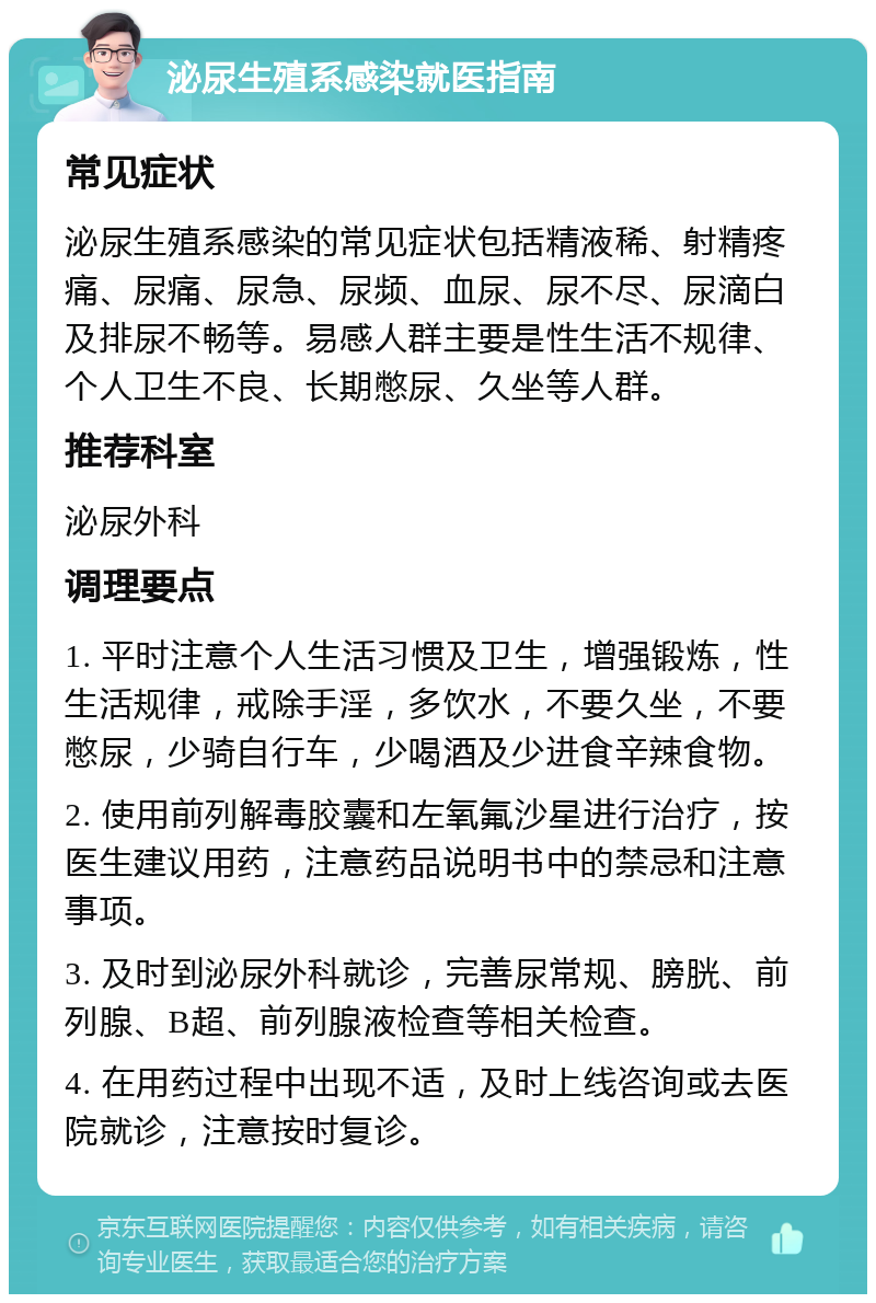 泌尿生殖系感染就医指南 常见症状 泌尿生殖系感染的常见症状包括精液稀、射精疼痛、尿痛、尿急、尿频、血尿、尿不尽、尿滴白及排尿不畅等。易感人群主要是性生活不规律、个人卫生不良、长期憋尿、久坐等人群。 推荐科室 泌尿外科 调理要点 1. 平时注意个人生活习惯及卫生，增强锻炼，性生活规律，戒除手淫，多饮水，不要久坐，不要憋尿，少骑自行车，少喝酒及少进食辛辣食物。 2. 使用前列解毒胶囊和左氧氟沙星进行治疗，按医生建议用药，注意药品说明书中的禁忌和注意事项。 3. 及时到泌尿外科就诊，完善尿常规、膀胱、前列腺、B超、前列腺液检查等相关检查。 4. 在用药过程中出现不适，及时上线咨询或去医院就诊，注意按时复诊。