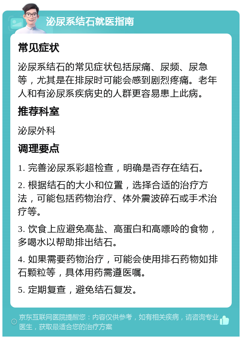 泌尿系结石就医指南 常见症状 泌尿系结石的常见症状包括尿痛、尿频、尿急等，尤其是在排尿时可能会感到剧烈疼痛。老年人和有泌尿系疾病史的人群更容易患上此病。 推荐科室 泌尿外科 调理要点 1. 完善泌尿系彩超检查，明确是否存在结石。 2. 根据结石的大小和位置，选择合适的治疗方法，可能包括药物治疗、体外震波碎石或手术治疗等。 3. 饮食上应避免高盐、高蛋白和高嘌呤的食物，多喝水以帮助排出结石。 4. 如果需要药物治疗，可能会使用排石药物如排石颗粒等，具体用药需遵医嘱。 5. 定期复查，避免结石复发。