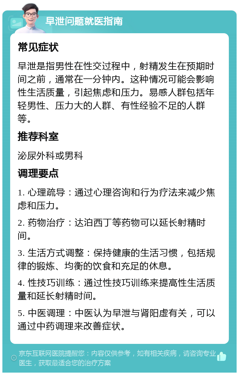 早泄问题就医指南 常见症状 早泄是指男性在性交过程中，射精发生在预期时间之前，通常在一分钟内。这种情况可能会影响性生活质量，引起焦虑和压力。易感人群包括年轻男性、压力大的人群、有性经验不足的人群等。 推荐科室 泌尿外科或男科 调理要点 1. 心理疏导：通过心理咨询和行为疗法来减少焦虑和压力。 2. 药物治疗：达泊西丁等药物可以延长射精时间。 3. 生活方式调整：保持健康的生活习惯，包括规律的锻炼、均衡的饮食和充足的休息。 4. 性技巧训练：通过性技巧训练来提高性生活质量和延长射精时间。 5. 中医调理：中医认为早泄与肾阳虚有关，可以通过中药调理来改善症状。