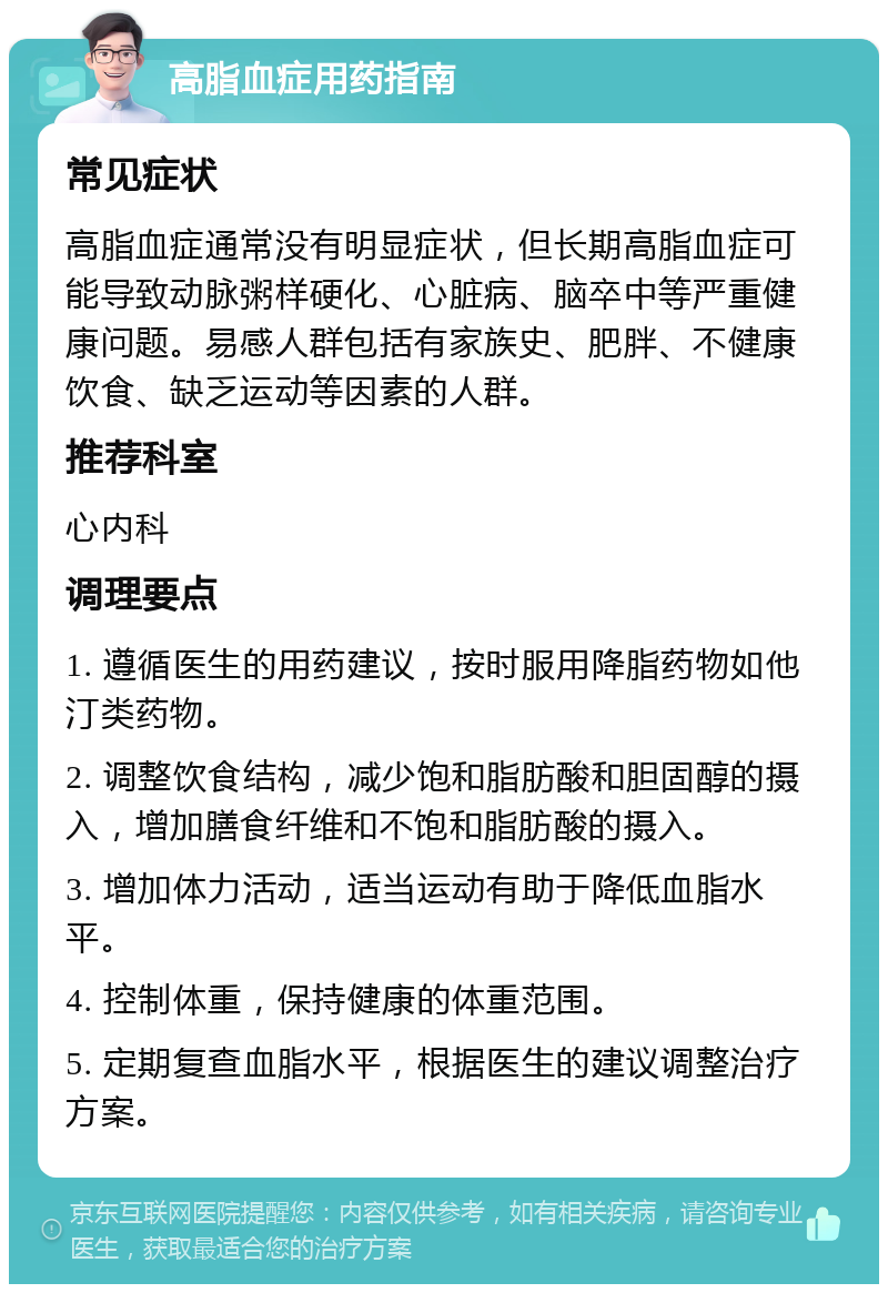 高脂血症用药指南 常见症状 高脂血症通常没有明显症状，但长期高脂血症可能导致动脉粥样硬化、心脏病、脑卒中等严重健康问题。易感人群包括有家族史、肥胖、不健康饮食、缺乏运动等因素的人群。 推荐科室 心内科 调理要点 1. 遵循医生的用药建议，按时服用降脂药物如他汀类药物。 2. 调整饮食结构，减少饱和脂肪酸和胆固醇的摄入，增加膳食纤维和不饱和脂肪酸的摄入。 3. 增加体力活动，适当运动有助于降低血脂水平。 4. 控制体重，保持健康的体重范围。 5. 定期复查血脂水平，根据医生的建议调整治疗方案。