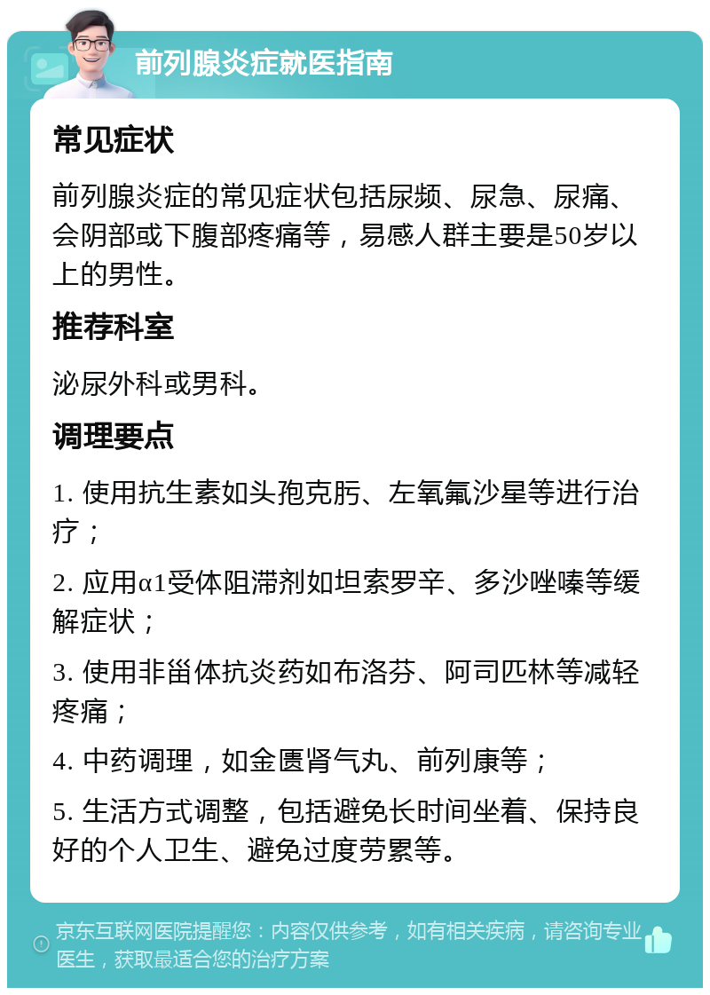 前列腺炎症就医指南 常见症状 前列腺炎症的常见症状包括尿频、尿急、尿痛、会阴部或下腹部疼痛等，易感人群主要是50岁以上的男性。 推荐科室 泌尿外科或男科。 调理要点 1. 使用抗生素如头孢克肟、左氧氟沙星等进行治疗； 2. 应用α1受体阻滞剂如坦索罗辛、多沙唑嗪等缓解症状； 3. 使用非甾体抗炎药如布洛芬、阿司匹林等减轻疼痛； 4. 中药调理，如金匮肾气丸、前列康等； 5. 生活方式调整，包括避免长时间坐着、保持良好的个人卫生、避免过度劳累等。