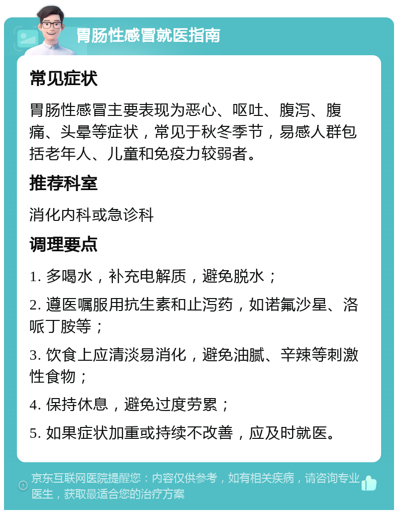 胃肠性感冒就医指南 常见症状 胃肠性感冒主要表现为恶心、呕吐、腹泻、腹痛、头晕等症状，常见于秋冬季节，易感人群包括老年人、儿童和免疫力较弱者。 推荐科室 消化内科或急诊科 调理要点 1. 多喝水，补充电解质，避免脱水； 2. 遵医嘱服用抗生素和止泻药，如诺氟沙星、洛哌丁胺等； 3. 饮食上应清淡易消化，避免油腻、辛辣等刺激性食物； 4. 保持休息，避免过度劳累； 5. 如果症状加重或持续不改善，应及时就医。