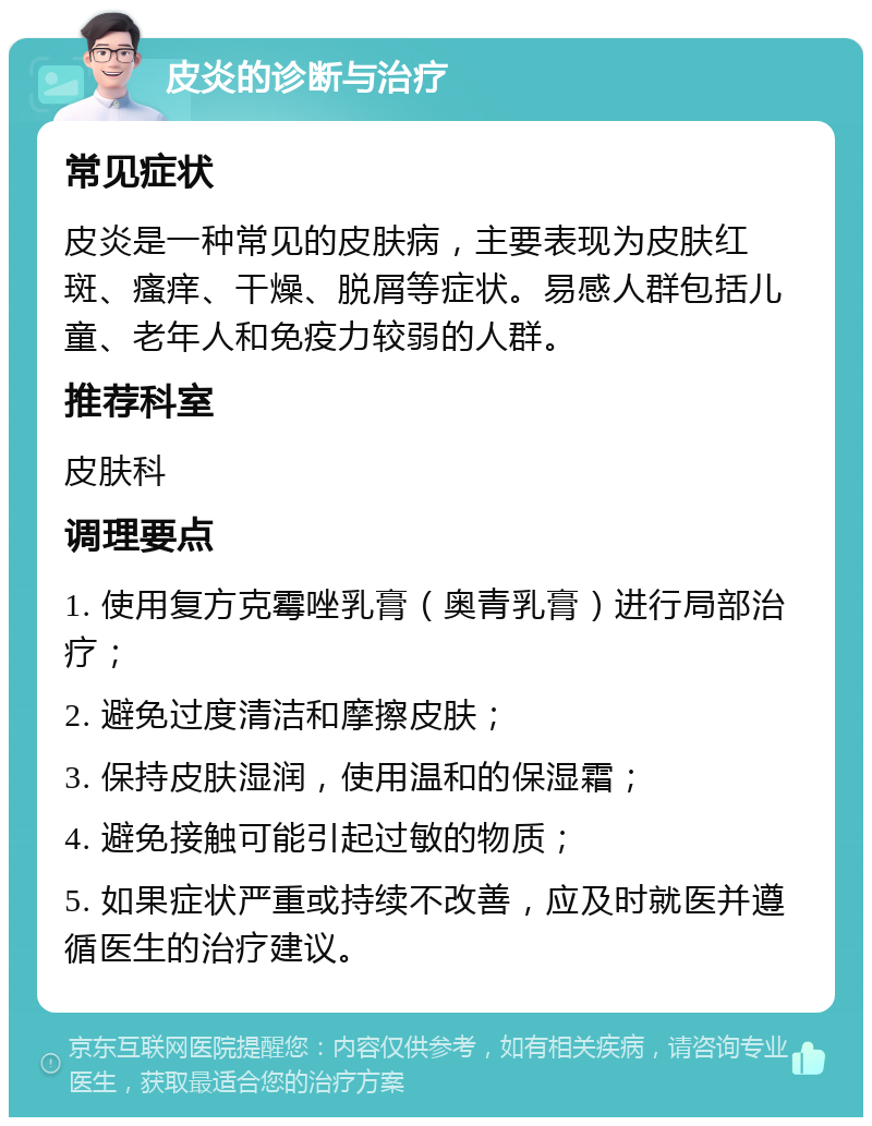 皮炎的诊断与治疗 常见症状 皮炎是一种常见的皮肤病，主要表现为皮肤红斑、瘙痒、干燥、脱屑等症状。易感人群包括儿童、老年人和免疫力较弱的人群。 推荐科室 皮肤科 调理要点 1. 使用复方克霉唑乳膏（奥青乳膏）进行局部治疗； 2. 避免过度清洁和摩擦皮肤； 3. 保持皮肤湿润，使用温和的保湿霜； 4. 避免接触可能引起过敏的物质； 5. 如果症状严重或持续不改善，应及时就医并遵循医生的治疗建议。