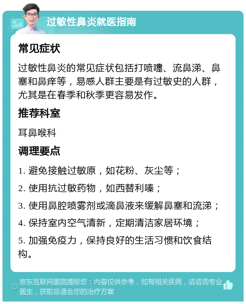 过敏性鼻炎就医指南 常见症状 过敏性鼻炎的常见症状包括打喷嚏、流鼻涕、鼻塞和鼻痒等，易感人群主要是有过敏史的人群，尤其是在春季和秋季更容易发作。 推荐科室 耳鼻喉科 调理要点 1. 避免接触过敏原，如花粉、灰尘等； 2. 使用抗过敏药物，如西替利嗪； 3. 使用鼻腔喷雾剂或滴鼻液来缓解鼻塞和流涕； 4. 保持室内空气清新，定期清洁家居环境； 5. 加强免疫力，保持良好的生活习惯和饮食结构。