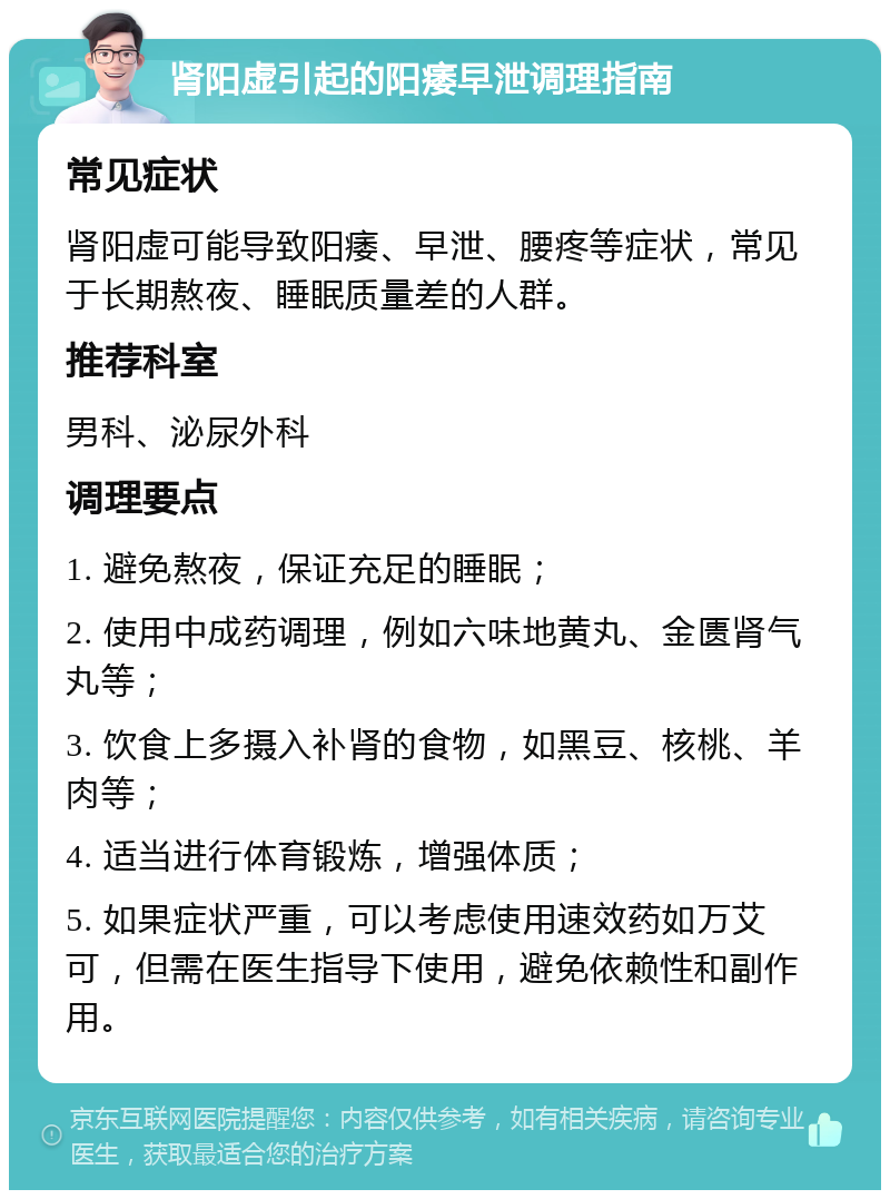 肾阳虚引起的阳痿早泄调理指南 常见症状 肾阳虚可能导致阳痿、早泄、腰疼等症状，常见于长期熬夜、睡眠质量差的人群。 推荐科室 男科、泌尿外科 调理要点 1. 避免熬夜，保证充足的睡眠； 2. 使用中成药调理，例如六味地黄丸、金匮肾气丸等； 3. 饮食上多摄入补肾的食物，如黑豆、核桃、羊肉等； 4. 适当进行体育锻炼，增强体质； 5. 如果症状严重，可以考虑使用速效药如万艾可，但需在医生指导下使用，避免依赖性和副作用。