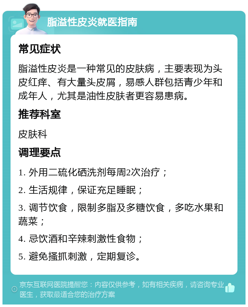 脂溢性皮炎就医指南 常见症状 脂溢性皮炎是一种常见的皮肤病，主要表现为头皮红痒、有大量头皮屑，易感人群包括青少年和成年人，尤其是油性皮肤者更容易患病。 推荐科室 皮肤科 调理要点 1. 外用二硫化硒洗剂每周2次治疗； 2. 生活规律，保证充足睡眠； 3. 调节饮食，限制多脂及多糖饮食，多吃水果和蔬菜； 4. 忌饮酒和辛辣刺激性食物； 5. 避免搔抓刺激，定期复诊。