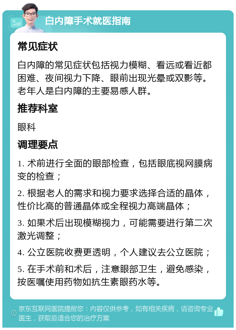 白内障手术就医指南 常见症状 白内障的常见症状包括视力模糊、看远或看近都困难、夜间视力下降、眼前出现光晕或双影等。老年人是白内障的主要易感人群。 推荐科室 眼科 调理要点 1. 术前进行全面的眼部检查，包括眼底视网膜病变的检查； 2. 根据老人的需求和视力要求选择合适的晶体，性价比高的普通晶体或全程视力高端晶体； 3. 如果术后出现模糊视力，可能需要进行第二次激光调整； 4. 公立医院收费更透明，个人建议去公立医院； 5. 在手术前和术后，注意眼部卫生，避免感染，按医嘱使用药物如抗生素眼药水等。