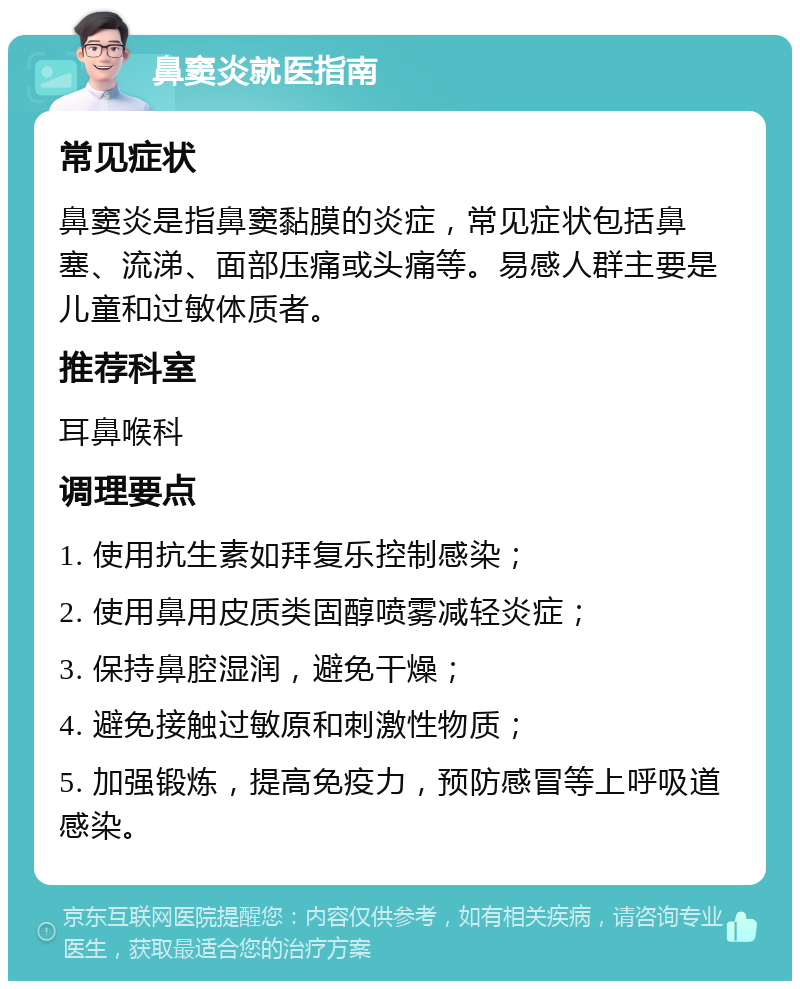 鼻窦炎就医指南 常见症状 鼻窦炎是指鼻窦黏膜的炎症，常见症状包括鼻塞、流涕、面部压痛或头痛等。易感人群主要是儿童和过敏体质者。 推荐科室 耳鼻喉科 调理要点 1. 使用抗生素如拜复乐控制感染； 2. 使用鼻用皮质类固醇喷雾减轻炎症； 3. 保持鼻腔湿润，避免干燥； 4. 避免接触过敏原和刺激性物质； 5. 加强锻炼，提高免疫力，预防感冒等上呼吸道感染。