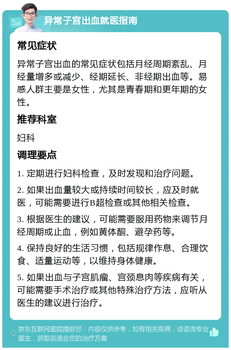 异常子宫出血就医指南 常见症状 异常子宫出血的常见症状包括月经周期紊乱、月经量增多或减少、经期延长、非经期出血等。易感人群主要是女性，尤其是青春期和更年期的女性。 推荐科室 妇科 调理要点 1. 定期进行妇科检查，及时发现和治疗问题。 2. 如果出血量较大或持续时间较长，应及时就医，可能需要进行B超检查或其他相关检查。 3. 根据医生的建议，可能需要服用药物来调节月经周期或止血，例如黄体酮、避孕药等。 4. 保持良好的生活习惯，包括规律作息、合理饮食、适量运动等，以维持身体健康。 5. 如果出血与子宫肌瘤、宫颈息肉等疾病有关，可能需要手术治疗或其他特殊治疗方法，应听从医生的建议进行治疗。